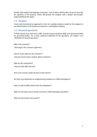2
familiar with models and language in business, a lot of effort will therefore be put to describe
the dynamics in the business, which will provide the Assigner with a deeper and broader
understanding of the report.
1.2 Purpose
Create and recommend an approach in form of a suitable business model for the Assigner to
use and introduce to the business-to-business e-marketplace industry.
1.3 Research questions
To find relevant facts and create a BM, several research questions (RQ) were generated which
are presented below. For a more consistent definition of the questions, see chapter 3.2.2
“Definition of research questions”.
Who is the customer?
-How large is the customer segments?
How to create value for the customers?
-How do current actors compete about customers?
Who are the competitors?
-How are their BM:s formed?
How is the revenue model structure in the market?
Are there any substitutes or complementary solutions to e-B2B-marketplaces?
How is it able to differentiate from the competitors?.
What are the main success factors of current e-B2B-marketplace providers?
What are the trends in the market?
 