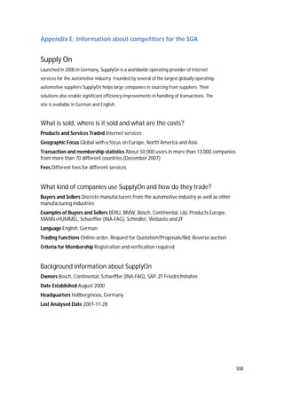 VIII
Appendix E: Information about competitors for the SGA
Supply On
Launched in 2000 in Germany, SupplyOn is a worldwide operating provider of Internet
services for the automotive industry. Founded by several of the largest globally operating
automotive suppliers SupplyOn helps large companies in sourcing from suppliers. Their
solutions also enable significant efficiency improvements in handling of transactions. The
site is available in German and English.
What is sold, where is it sold and what are the costs?
Products and Services Traded Internet services
Geographic Focus Global with a focus on Europe, North America and Asia
Transaction and membership statistics About 50,000 users in more than 13,000 companies
from more than 70 different countries (December 2007)
Fees Different fees for different services
What kind of companies use SupplyOn and how do they trade?
Buyers and Sellers Discrete manufacturers from the automotive industry as well as other
manufacturing industries
Examples of Buyers and Sellers BERU, BMW, Bosch, Continental, L&L Products Europe,
MANN+HUMMEL, Schaeffler (INA-FAG), Schindler, Webasto and ZF
Language English, German
Trading Functions Online-order, Request for Quotation/Proposals/Bid, Reverse auction
Criteria for Membership Registration and verification required
Background information about SupplyOn
Owners Bosch, Continental, Schaeffler (INA-FAG), SAP, ZF Friedrichshafen
Date Established August 2000
Headquarters Hallbergmoos, Germany
Last Analysed Date 2007-11-28
 