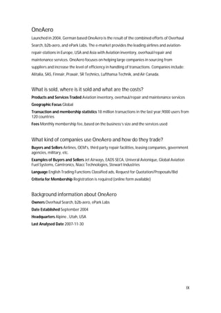 IX
OneAero
Launched in 2004, German based OneAero is the result of the combined efforts of Overhaul
Search, b2b-aero, and ePark Labs. The e-market provides the leading airlines and aviation-
repair-stations in Europe, USA and Asia with Aviation inventory, overhaul/repair and
maintenance services. OneAero focuses on helping large companies in sourcing from
suppliers and increase the level of efficiency in handling of transactions. Companies include:
Alitalia, SAS, Finnair, Praxair, SR Technics, Lufthansa Technik, and Air Canada.
What is sold, where is it sold and what are the costs?
Products and Services Traded Aviation inventory, overhaul/repair and maintenance services
Geographic Focus Global
Transaction and membership statistics 18 million transactions in the last year,9000 users from
120 countries
Fees Monthly membership fee, based on the business’s size and the services used
What kind of companies use OneAero and how do they trade?
Buyers and Sellers Airlines, OEM's, third party repair facilities, leasing companies, government
agencies, military, etc.
Examples of Buyers and Sellers Jet Airways, EADS SECA, Univeral Avionique, Global Aviation
Fuel Systems, Camtronics, Niacc Technologies, Stewart Industries
Language English Trading Functions Classified ads, Request for Quotation/Proposals/Bid
Criteria for Membership Registration is required (online form available)
Background information about OneAero
Owners Overhaul Search, b2b-aero, ePark Labs
Date Established September 2004
Headquarters Alpine , Utah, USA
Last Analysed Date 2007-11-30
 