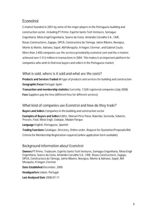 X
Econstroi
E-market founded in 2001 by some of the major players in the Portuguese building and
construction sector, including PT Prime, Espírito Santo Tech Ventures, Somague
Engenharia, Mota-Engil Engenharia, Soares da Costa, Amândio Carvalho S.A., CME,
Rosas Constructores, Zagope, OPCA, Constructora do Tâmega, Jaime Ribeiro, Novopca,
Monte & Monte, Adriano, Sopol, AM Mesquita, H.Hagen, Etermar, and Gabriel Couto.
More than 2,400 companies use the services provided by econstroi.com and the e-market
achieved over € 512 million in transactions in 2004. This makes it an important platform for
companies who wish to find new buyers and sellers in the Portuguese market.
What is sold, where is it sold and what are the costs?
Products and Services Traded All type of products and services for building and construction
Geographic Focus Portugal, Spain
Transaction and membership statistics Currently, 7,028 registered companies (July 2008)
Fees Suppliers pay the fees (different fees for different services)
What kind of companies use Econstroi and how do they trade?
Buyers and Sellers Companies in the building and construction sector
Examples of Buyers and Sellers Edifer, Manuel Pires Paiva, Rubetão, Sociveda, Solancis,
Precore, Fixol, Mota Engil, Codepac, Madan Parque
Language English, Portuguese, Spanish
Trading Functions Catalogue, Directory, Online-order, Request for Quotation/Proposals/Bid
Criteria for Membership Registration required (online application form available)
Background information about Econstroi
Owners PT Prime, Tradecom, Espírito Santo Tech Ventures, Somague Engenharia, Mota-Engil
Engenharia, Soares da Costa, Amândio Carvalho S.A., CME, Rosas Constructores, Zagope,
OPCA, Constructora do Tâmega, Jaime Ribeiro, Novopca, Monte & Adriano, Sopol, AM
Mesquita, H.Hagen, Etermar
Date Established December, 2000
Headquarters Lisbon, Portugal
Last Analysed Date 2008-07-11
 