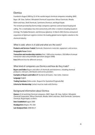XI
Elemica
Founded in August 2000 by 22 of the worlds largest chemical companies including: BASF,
Bayer, BP, Dow, DuPont, Mitsubishi Chemical Corporation, Mitsui Chemicals, Rhodia,
Rohm and Haas, Shell Chemicals, Sumitomo Chemical, and Royal Vopak.
The network provided by Elemica helps companies optimize contract-based buying and
selling. The e-marketplace has interconnectivity with other e-markets including Quadrem
(mining), The RubberNetwork, and Omnexus (plastics). In March 2003 Elemica announced
acquisition of Optimum Logistics Limited, the leading global marine logistics solution in the
chemical industry.
What is sold, where is it sold and what are the costs?
Products and Services Traded Chemicals, Elastomeric materials, equipment, and services
Geographic Focus Global
Transaction and membership statistics Over 1,800 active members, $50 billion of annual
transaction value and profitable operations (August 2008)
Fees Different fees for different services
What kind of companies use Elemica and how do they trade?
Buyers and Sellers Buyers and sellers of chemicals and elastomers, including chemical
producers, end users, distributors and service providers
Examples of Buyers and Sellers BP Acetyls & Armoatics, Yule Catto, Celanese
Language English
Trading Functions Online-order, Request for Quotation/Proposals/Bid
Criteria for Membership Contact must be made with Elemica
Background information about Elemica
Owners 22 of world big Chemical companies: BASF, Bayer, BP, Dow, DuPont, Mitsubishi
Chemical Corporation, Mitsui Chemicals, Rhodia, Rohm and Haas, Shell Chemicals, Sumitomo
Chemical, Royal Vopak, & others
Date Established August 2000
Headquarters Wayne, PA, USA
Last Analysed Date 2008-08-21
 