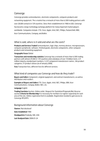 XII
Converge
Converge provides semiconductors, electronic components, computer products and
networking equipment. The e-market has a network of more than 6,500 trading partners with
over 28,000 contacts in 139 countries. Since their establishment in 1980 in USA, Converge
has become a large technology exchange platform for many important market players
worldwide. Companies include: CTX, Cisco, Apple, Intel, NEC, Philips, Packard Bell, IBM,
Acer Communications, Compaq, and Belkin.
What is sold, where is it sold and what are the costs?
Products and Services Traded Semiconductors, logic chips, memory devices, microprocessors,
computer peripherals, software, finished goods, electronic components, other computer
products and networking equipment.
Geographic Focus Global
Transaction and membership statistics Converge has a network of more than 6,500 trading
partners with almost 29,000 in 139 countries and a database of over 10 billion items. 6.9
million industry standard part numbers, 5,237 component manufacturer names, 346 product
categories, 51 product classes (as of January 2008).
Fees Transaction fees, different fees for different services.
What kind of companies use Converge and how do they trade?
Buyers and Sellers Component, original equipment, and contract manufacturers, as well as
distributors and resellers.
Examples of Buyers and Sellers CTX, Cisco, Apple, Intel, NEC, Philips, IBM, Acer
Communications, Compaq, Belkin, NEC, etc.
Language English
Trading Functions Auction, Online-order, Request for Quotation/Proposals/Bid, Reverse
auction Criteria for Membership It is necessary for members to register separately for each
area of the site. Online registration form is available. Registration needed to gain access to
Converge RFQ/RTS.
Background information about Converge
Owners 'Not disclosed'
Date Established 1980
Headquarters Peabody, MA, USA
Last Analysed Date 2008-01-24
 