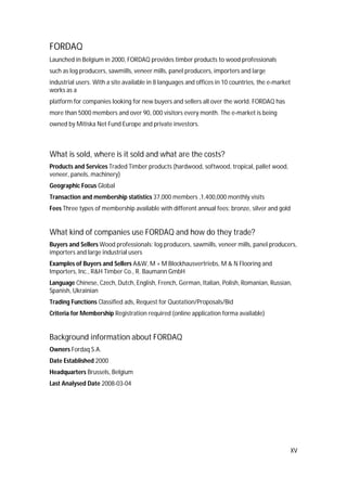 XV
FORDAQ
Launched in Belgium in 2000, FORDAQ provides timber products to wood professionals
such as log producers, sawmills, veneer mills, panel producers, importers and large
industrial users. With a site available in 8 languages and offices in 10 countries, the e-market
works as a
platform for companies looking for new buyers and sellers all over the world. FORDAQ has
more than 5000 members and over 90, 000 visitors every month. The e-market is being
owned by Mitiska Net Fund Europe and private investors.
What is sold, where is it sold and what are the costs?
Products and Services Traded Timber products (hardwood, softwood, tropical, pallet wood,
veneer, panels, machinery)
Geographic Focus Global
Transaction and membership statistics 37,000 members ,1,400,000 monthly visits
Fees Three types of membership available with different annual fees: bronze, silver and gold
What kind of companies use FORDAQ and how do they trade?
Buyers and Sellers Wood professionals: log producers, sawmills, veneer mills, panel producers,
importers and large industrial users
Examples of Buyers and Sellers A&W, M + M Blockhausvertriebs, M & N Flooring and
Importers, Inc., R&H Timber Co., R. Baumann GmbH
Language Chinese, Czech, Dutch, English, French, German, Italian, Polish, Romanian, Russian,
Spanish, Ukrainian
Trading Functions Classified ads, Request for Quotation/Proposals/Bid
Criteria for Membership Registration required (online application forma available)
Background information about FORDAQ
Owners Fordaq S.A.
Date Established 2000
Headquarters Brussels, Belgium
Last Analysed Date 2008-03-04
 