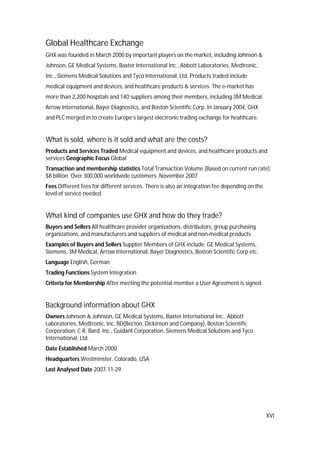 XVI
Global Healthcare Exchange
GHX was founded in March 2000 by important players on the market, including Johnson &
Johnson, GE Medical Systems, Baxter International Inc., Abbott Laboratories, Medtronic,
Inc., Siemens Medical Solutions and Tyco International, Ltd. Products traded include
medical equipment and devices, and healthcare products & services. The e-market has
more than 2,200 hospitals and 140 suppliers among their members, including 3M Medical,
Arrow International, Bayer Diagnostics, and Boston Scientific Corp. In January 2004, GHX
and PLC merged in to create Europe’s largest electronic trading exchange for healthcare.
What is sold, where is it sold and what are the costs?
Products and Services Traded Medical equipment and devices, and healthcare products and
services Geographic Focus Global
Transaction and membership statistics Total Transaction Volume (Based on current run rate):
$8 billion. Over 300,000 worldwide customers. November 2007
Fees Different fees for different services. There is also an integration fee depending on the
level of service needed.
What kind of companies use GHX and how do they trade?
Buyers and Sellers All healthcare provider organizations, distributors, group purchasing
organizations, and manufacturers and suppliers of medical and non-medical products
Examples of Buyers and Sellers Supplier Members of GHX include: GE Medical Systems,
Siemens, 3M Medical, Arrow International, Bayer Diagnostics, Boston Scientific Corp etc.
Language English, German
Trading Functions System Integration
Criteria for Membership After meeting the potential member a User Agreement is signed.
Background information about GHX
Owners Johnson & Johnson, GE Medical Systems, Baxter International Inc., Abbott
Laboratories, Medtronic, Inc. BD(Becton, Dickinson and Company), Boston Scientific
Corporation, C.R. Bard, Inc., Guidant Corporation, Siemens Medical Solutions and Tyco
International, Ltd.
Date Established March 2000
Headquarters Westminster, Colorado, USA
Last Analysed Date 2007-11-29
 