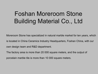 Foshan Moreroom Stone
Building Material Co., Ltd
Moreroom Stone has specialized in natural marble market for ten years, which
is located in China Ceramics Industry Headquarters, Foshan China, with our
own design team and R&D department.
The factory area is more than 20 000 square meters, and the output of
porcelain marble tile is more than 10 000 square meters.
 