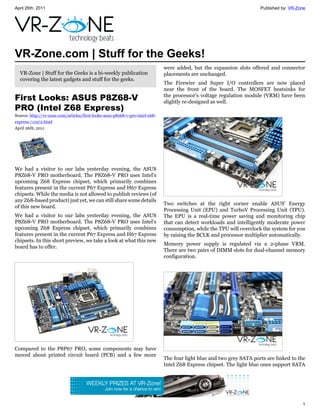 April 26th, 2011                                                                                                       Published by: VR-Zone




VR-Zone.com | Stuff for the Geeks!
                                                                              were added, but the expansion slots offered and connector
  VR-Zone | Stuff for the Geeks is a bi-weekly publication                    placements are unchanged.
  covering the latest gadgets and stuff for the geeks.
                                                                              The Firewire and Super I/O controllers are now placed
                                                                              near the front of the board. The MOSFET heatsinks for
First Looks: ASUS P8Z68-V                                                     the processor's voltage regulation module (VRM) have been
                                                                              slightly re-designed as well.
PRO (Intel Z68 Express)
Source: http://vr-zone.com/articles/first-looks-asus-p8z68-v-pro-intel-z68-
express-/11972.html
April 26th, 2011




We had a visitor to our labs yesterday evening, the ASUS
P8Z68-V PRO motherboard. The P8Z68-V PRO uses Intel's
upcoming Z68 Express chipset, which primarily combines
features present in the current P67 Express and H67 Express
chipsets. While the media is not allowed to publish reviews (of
any Z68-based product) just yet, we can still share some details
                                                                              Two switches at the right corner enable ASUS' Energy
of this new board.
                                                                              Processing Unit (EPU) and TurboV Processing Unit (TPU).
We had a visitor to our labs yesterday evening, the ASUS                      The EPU is a real-time power saving and monitoring chip
P8Z68-V PRO motherboard. The P8Z68-V PRO uses Intel's                         that can detect workloads and intelligently moderate power
upcoming Z68 Express chipset, which primarily combines                        consumption, while the TPU will overclock the system for you
features present in the current P67 Express and H67 Express                   by raising the BCLK and processor multiplier automatically.
chipsets. In this short preview, we take a look at what this new
                                                                              Memory power supply is regulated via a 2-phase VRM.
board has to offer.
                                                                              There are two pairs of DIMM slots for dual-channel memory
                                                                              configuration.




Compared to the P8P67 PRO, some components may have
moved about printed circuit board (PCB) and a few more
                                                                              The four light blue and two grey SATA ports are linked to the
                                                                              Intel Z68 Express chipset. The light blue ones support SATA




                                                                                                                                          1
 