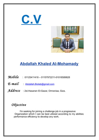 C.V
Abdallah Khaled Al-Mohamady
Mobile : 01125411418 – 01157972211-01018589828
E-mail : Abdallah.Biolab@gmail.com
Address : 2st.Hasanen El-Gazar, Omraniaa, Giza.
Objective
I'm seeking for joining a challenge job in a progressive
Organization which I can be best utilized according to my abilities
performance efficiency to develop any work.
 