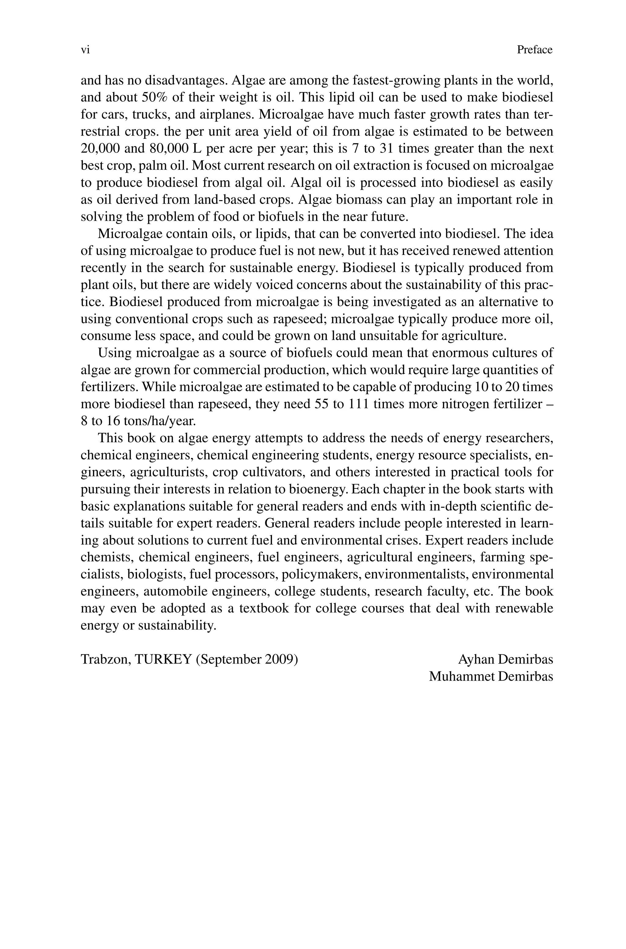 vi Preface
and has no disadvantages. Algae are among the fastest-growing plants in the world,
and about 50% of their weight is oil. This lipid oil can be used to make biodiesel
for cars, trucks, and airplanes. Microalgae have much faster growth rates than ter-
restrial crops. the per unit area yield of oil from algae is estimated to be between
20,000 and 80,000 L per acre per year; this is 7 to 31 times greater than the next
best crop, palm oil. Most current research on oil extraction is focused on microalgae
to produce biodiesel from algal oil. Algal oil is processed into biodiesel as easily
as oil derived from land-based crops. Algae biomass can play an important role in
solving the problem of food or biofuels in the near future.
Microalgae contain oils, or lipids, that can be converted into biodiesel. The idea
of using microalgae to produce fuel is not new, but it has received renewed attention
recently in the search for sustainable energy. Biodiesel is typically produced from
plant oils, but there are widely voiced concerns about the sustainability of this prac-
tice. Biodiesel produced from microalgae is being investigated as an alternative to
using conventional crops such as rapeseed; microalgae typically produce more oil,
consume less space, and could be grown on land unsuitable for agriculture.
Using microalgae as a source of biofuels could mean that enormous cultures of
algae are grown for commercial production, which would require large quantities of
fertilizers. While microalgae are estimated to be capable of producing 10 to 20 times
more biodiesel than rapeseed, they need 55 to 111 times more nitrogen fertilizer –
8 to 16 tons/ha/year.
This book on algae energy attempts to address the needs of energy researchers,
chemical engineers, chemical engineering students, energy resource specialists, en-
gineers, agriculturists, crop cultivators, and others interested in practical tools for
pursuing their interests in relation to bioenergy. Each chapter in the book starts with
basic explanations suitable for general readers and ends with in-depth scientific de-
tails suitable for expert readers. General readers include people interested in learn-
ing about solutions to current fuel and environmental crises. Expert readers include
chemists, chemical engineers, fuel engineers, agricultural engineers, farming spe-
cialists, biologists, fuel processors, policymakers, environmentalists, environmental
engineers, automobile engineers, college students, research faculty, etc. The book
may even be adopted as a textbook for college courses that deal with renewable
energy or sustainability.
Trabzon, TURKEY (September 2009) Ayhan Demirbas
Muhammet Demirbas
 