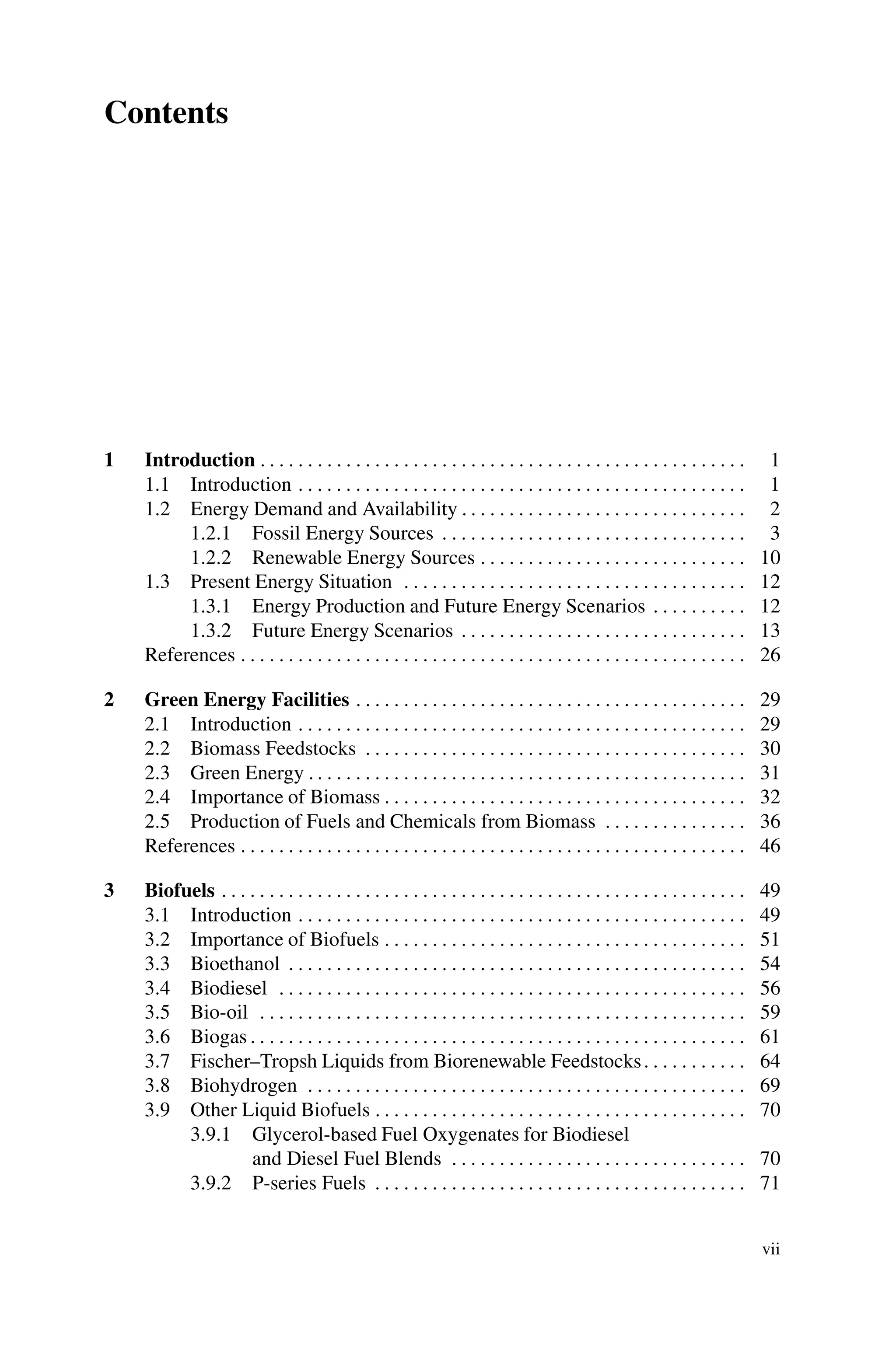 Contents
1 Introduction . . . . . . . . . . . . . . . . . . . . . . . . . . . . . . . . . . . . . . . . . . . . . . . . . . . 1
1.1 Introduction . . . . . . . . . . . . . . . . . . . . . . . . . . . . . . . . . . . . . . . . . . . . . . . 1
1.2 Energy Demand and Availability . . . . . . . . . . . . . . . . . . . . . . . . . . . . . . 2
1.2.1 Fossil Energy Sources . . . . . . . . . . . . . . . . . . . . . . . . . . . . . . . . 3
1.2.2 Renewable Energy Sources . . . . . . . . . . . . . . . . . . . . . . . . . . . . 10
1.3 Present Energy Situation . . . . . . . . . . . . . . . . . . . . . . . . . . . . . . . . . . . . 12
1.3.1 Energy Production and Future Energy Scenarios . . . . . . . . . . 12
1.3.2 Future Energy Scenarios . . . . . . . . . . . . . . . . . . . . . . . . . . . . . . 13
References . . . . . . . . . . . . . . . . . . . . . . . . . . . . . . . . . . . . . . . . . . . . . . . . . . . . . 26
2 Green Energy Facilities . . . . . . . . . . . . . . . . . . . . . . . . . . . . . . . . . . . . . . . . . 29
2.1 Introduction . . . . . . . . . . . . . . . . . . . . . . . . . . . . . . . . . . . . . . . . . . . . . . . 29
2.2 Biomass Feedstocks . . . . . . . . . . . . . . . . . . . . . . . . . . . . . . . . . . . . . . . . 30
2.3 Green Energy . . . . . . . . . . . . . . . . . . . . . . . . . . . . . . . . . . . . . . . . . . . . . . 31
2.4 Importance of Biomass . . . . . . . . . . . . . . . . . . . . . . . . . . . . . . . . . . . . . . 32
2.5 Production of Fuels and Chemicals from Biomass . . . . . . . . . . . . . . . 36
References . . . . . . . . . . . . . . . . . . . . . . . . . . . . . . . . . . . . . . . . . . . . . . . . . . . . . 46
3 Biofuels . . . . . . . . . . . . . . . . . . . . . . . . . . . . . . . . . . . . . . . . . . . . . . . . . . . . . . . 49
3.1 Introduction . . . . . . . . . . . . . . . . . . . . . . . . . . . . . . . . . . . . . . . . . . . . . . . 49
3.2 Importance of Biofuels . . . . . . . . . . . . . . . . . . . . . . . . . . . . . . . . . . . . . . 51
3.3 Bioethanol . . . . . . . . . . . . . . . . . . . . . . . . . . . . . . . . . . . . . . . . . . . . . . . . 54
3.4 Biodiesel . . . . . . . . . . . . . . . . . . . . . . . . . . . . . . . . . . . . . . . . . . . . . . . . . 56
3.5 Bio-oil . . . . . . . . . . . . . . . . . . . . . . . . . . . . . . . . . . . . . . . . . . . . . . . . . . . 59
3.6 Biogas . . . . . . . . . . . . . . . . . . . . . . . . . . . . . . . . . . . . . . . . . . . . . . . . . . . . 61
3.7 Fischer–Tropsh Liquids from Biorenewable Feedstocks. . . . . . . . . . . 64
3.8 Biohydrogen . . . . . . . . . . . . . . . . . . . . . . . . . . . . . . . . . . . . . . . . . . . . . . 69
3.9 Other Liquid Biofuels . . . . . . . . . . . . . . . . . . . . . . . . . . . . . . . . . . . . . . . 70
3.9.1 Glycerol-based Fuel Oxygenates for Biodiesel
and Diesel Fuel Blends . . . . . . . . . . . . . . . . . . . . . . . . . . . . . . . 70
3.9.2 P-series Fuels . . . . . . . . . . . . . . . . . . . . . . . . . . . . . . . . . . . . . . . 71
vii
 