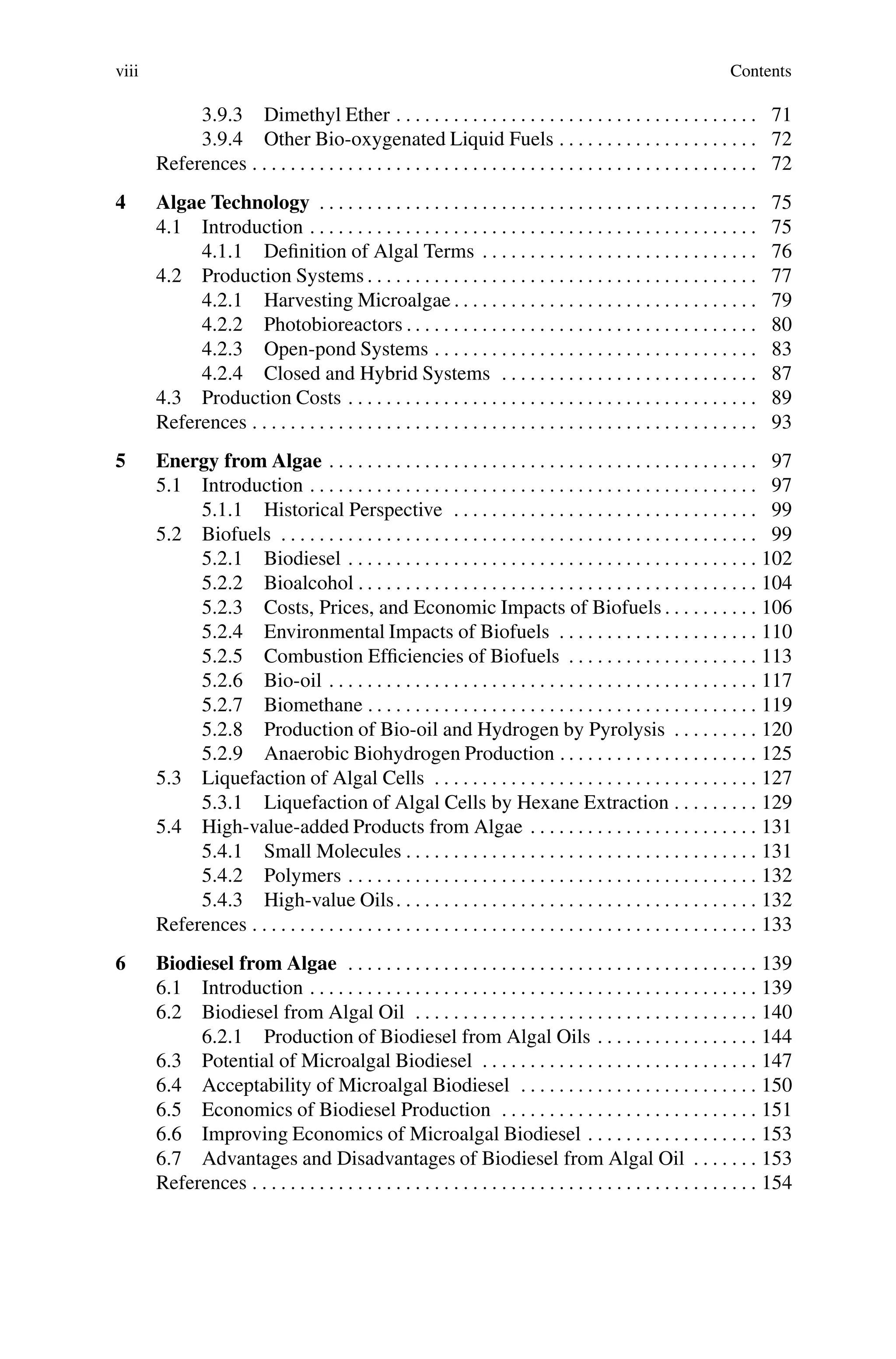 viii Contents
3.9.3 Dimethyl Ether . . . . . . . . . . . . . . . . . . . . . . . . . . . . . . . . . . . . . . 71
3.9.4 Other Bio-oxygenated Liquid Fuels . . . . . . . . . . . . . . . . . . . . . 72
References . . . . . . . . . . . . . . . . . . . . . . . . . . . . . . . . . . . . . . . . . . . . . . . . . . . . . 72
4 Algae Technology . . . . . . . . . . . . . . . . . . . . . . . . . . . . . . . . . . . . . . . . . . . . . . 75
4.1 Introduction . . . . . . . . . . . . . . . . . . . . . . . . . . . . . . . . . . . . . . . . . . . . . . . 75
4.1.1 Definition of Algal Terms . . . . . . . . . . . . . . . . . . . . . . . . . . . . . 76
4.2 Production Systems . . . . . . . . . . . . . . . . . . . . . . . . . . . . . . . . . . . . . . . . . 77
4.2.1 Harvesting Microalgae . . . . . . . . . . . . . . . . . . . . . . . . . . . . . . . . 79
4.2.2 Photobioreactors . . . . . . . . . . . . . . . . . . . . . . . . . . . . . . . . . . . . . 80
4.2.3 Open-pond Systems . . . . . . . . . . . . . . . . . . . . . . . . . . . . . . . . . . 83
4.2.4 Closed and Hybrid Systems . . . . . . . . . . . . . . . . . . . . . . . . . . . 87
4.3 Production Costs . . . . . . . . . . . . . . . . . . . . . . . . . . . . . . . . . . . . . . . . . . . 89
References . . . . . . . . . . . . . . . . . . . . . . . . . . . . . . . . . . . . . . . . . . . . . . . . . . . . . 93
5 Energy from Algae . . . . . . . . . . . . . . . . . . . . . . . . . . . . . . . . . . . . . . . . . . . . . 97
5.1 Introduction . . . . . . . . . . . . . . . . . . . . . . . . . . . . . . . . . . . . . . . . . . . . . . . 97
5.1.1 Historical Perspective . . . . . . . . . . . . . . . . . . . . . . . . . . . . . . . . 99
5.2 Biofuels . . . . . . . . . . . . . . . . . . . . . . . . . . . . . . . . . . . . . . . . . . . . . . . . . . 99
5.2.1 Biodiesel . . . . . . . . . . . . . . . . . . . . . . . . . . . . . . . . . . . . . . . . . . . 102
5.2.2 Bioalcohol . . . . . . . . . . . . . . . . . . . . . . . . . . . . . . . . . . . . . . . . . . 104
5.2.3 Costs, Prices, and Economic Impacts of Biofuels . . . . . . . . . . 106
5.2.4 Environmental Impacts of Biofuels . . . . . . . . . . . . . . . . . . . . . 110
5.2.5 Combustion Efficiencies of Biofuels . . . . . . . . . . . . . . . . . . . . 113
5.2.6 Bio-oil . . . . . . . . . . . . . . . . . . . . . . . . . . . . . . . . . . . . . . . . . . . . . 117
5.2.7 Biomethane . . . . . . . . . . . . . . . . . . . . . . . . . . . . . . . . . . . . . . . . . 119
5.2.8 Production of Bio-oil and Hydrogen by Pyrolysis . . . . . . . . . 120
5.2.9 Anaerobic Biohydrogen Production . . . . . . . . . . . . . . . . . . . . . 125
5.3 Liquefaction of Algal Cells . . . . . . . . . . . . . . . . . . . . . . . . . . . . . . . . . . 127
5.3.1 Liquefaction of Algal Cells by Hexane Extraction . . . . . . . . . 129
5.4 High-value-added Products from Algae . . . . . . . . . . . . . . . . . . . . . . . . 131
5.4.1 Small Molecules . . . . . . . . . . . . . . . . . . . . . . . . . . . . . . . . . . . . . 131
5.4.2 Polymers . . . . . . . . . . . . . . . . . . . . . . . . . . . . . . . . . . . . . . . . . . . 132
5.4.3 High-value Oils. . . . . . . . . . . . . . . . . . . . . . . . . . . . . . . . . . . . . . 132
References . . . . . . . . . . . . . . . . . . . . . . . . . . . . . . . . . . . . . . . . . . . . . . . . . . . . . 133
6 Biodiesel from Algae . . . . . . . . . . . . . . . . . . . . . . . . . . . . . . . . . . . . . . . . . . . 139
6.1 Introduction . . . . . . . . . . . . . . . . . . . . . . . . . . . . . . . . . . . . . . . . . . . . . . . 139
6.2 Biodiesel from Algal Oil . . . . . . . . . . . . . . . . . . . . . . . . . . . . . . . . . . . . 140
6.2.1 Production of Biodiesel from Algal Oils . . . . . . . . . . . . . . . . . 144
6.3 Potential of Microalgal Biodiesel . . . . . . . . . . . . . . . . . . . . . . . . . . . . . 147
6.4 Acceptability of Microalgal Biodiesel . . . . . . . . . . . . . . . . . . . . . . . . . 150
6.5 Economics of Biodiesel Production . . . . . . . . . . . . . . . . . . . . . . . . . . . 151
6.6 Improving Economics of Microalgal Biodiesel . . . . . . . . . . . . . . . . . . 153
6.7 Advantages and Disadvantages of Biodiesel from Algal Oil . . . . . . . 153
References . . . . . . . . . . . . . . . . . . . . . . . . . . . . . . . . . . . . . . . . . . . . . . . . . . . . . 154
 