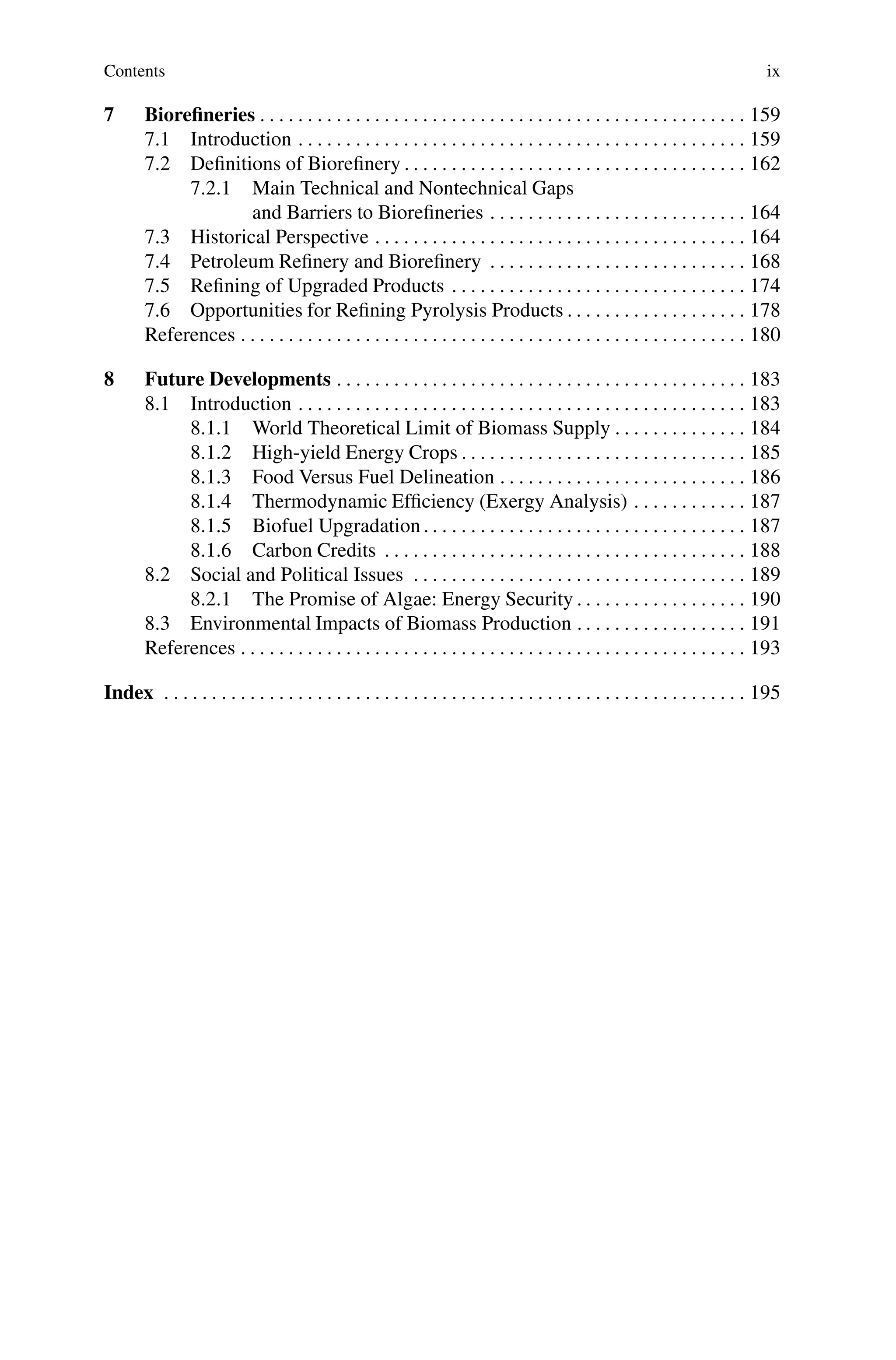 Contents ix
7 Biorefineries . . . . . . . . . . . . . . . . . . . . . . . . . . . . . . . . . . . . . . . . . . . . . . . . . . . 159
7.1 Introduction . . . . . . . . . . . . . . . . . . . . . . . . . . . . . . . . . . . . . . . . . . . . . . . 159
7.2 Definitions of Biorefinery . . . . . . . . . . . . . . . . . . . . . . . . . . . . . . . . . . . . 162
7.2.1 Main Technical and Nontechnical Gaps
and Barriers to Biorefineries . . . . . . . . . . . . . . . . . . . . . . . . . . . 164
7.3 Historical Perspective . . . . . . . . . . . . . . . . . . . . . . . . . . . . . . . . . . . . . . . 164
7.4 Petroleum Refinery and Biorefinery . . . . . . . . . . . . . . . . . . . . . . . . . . . 168
7.5 Refining of Upgraded Products . . . . . . . . . . . . . . . . . . . . . . . . . . . . . . . 174
7.6 Opportunities for Refining Pyrolysis Products . . . . . . . . . . . . . . . . . . . 178
References . . . . . . . . . . . . . . . . . . . . . . . . . . . . . . . . . . . . . . . . . . . . . . . . . . . . . 180
8 Future Developments . . . . . . . . . . . . . . . . . . . . . . . . . . . . . . . . . . . . . . . . . . . 183
8.1 Introduction . . . . . . . . . . . . . . . . . . . . . . . . . . . . . . . . . . . . . . . . . . . . . . . 183
8.1.1 World Theoretical Limit of Biomass Supply . . . . . . . . . . . . . . 184
8.1.2 High-yield Energy Crops . . . . . . . . . . . . . . . . . . . . . . . . . . . . . . 185
8.1.3 Food Versus Fuel Delineation . . . . . . . . . . . . . . . . . . . . . . . . . . 186
8.1.4 Thermodynamic Efficiency (Exergy Analysis) . . . . . . . . . . . . 187
8.1.5 Biofuel Upgradation . . . . . . . . . . . . . . . . . . . . . . . . . . . . . . . . . . 187
8.1.6 Carbon Credits . . . . . . . . . . . . . . . . . . . . . . . . . . . . . . . . . . . . . . 188
8.2 Social and Political Issues . . . . . . . . . . . . . . . . . . . . . . . . . . . . . . . . . . . 189
8.2.1 The Promise of Algae: Energy Security . . . . . . . . . . . . . . . . . . 190
8.3 Environmental Impacts of Biomass Production . . . . . . . . . . . . . . . . . . 191
References . . . . . . . . . . . . . . . . . . . . . . . . . . . . . . . . . . . . . . . . . . . . . . . . . . . . . 193
Index . . . . . . . . . . . . . . . . . . . . . . . . . . . . . . . . . . . . . . . . . . . . . . . . . . . . . . . . . . . . . 195
 