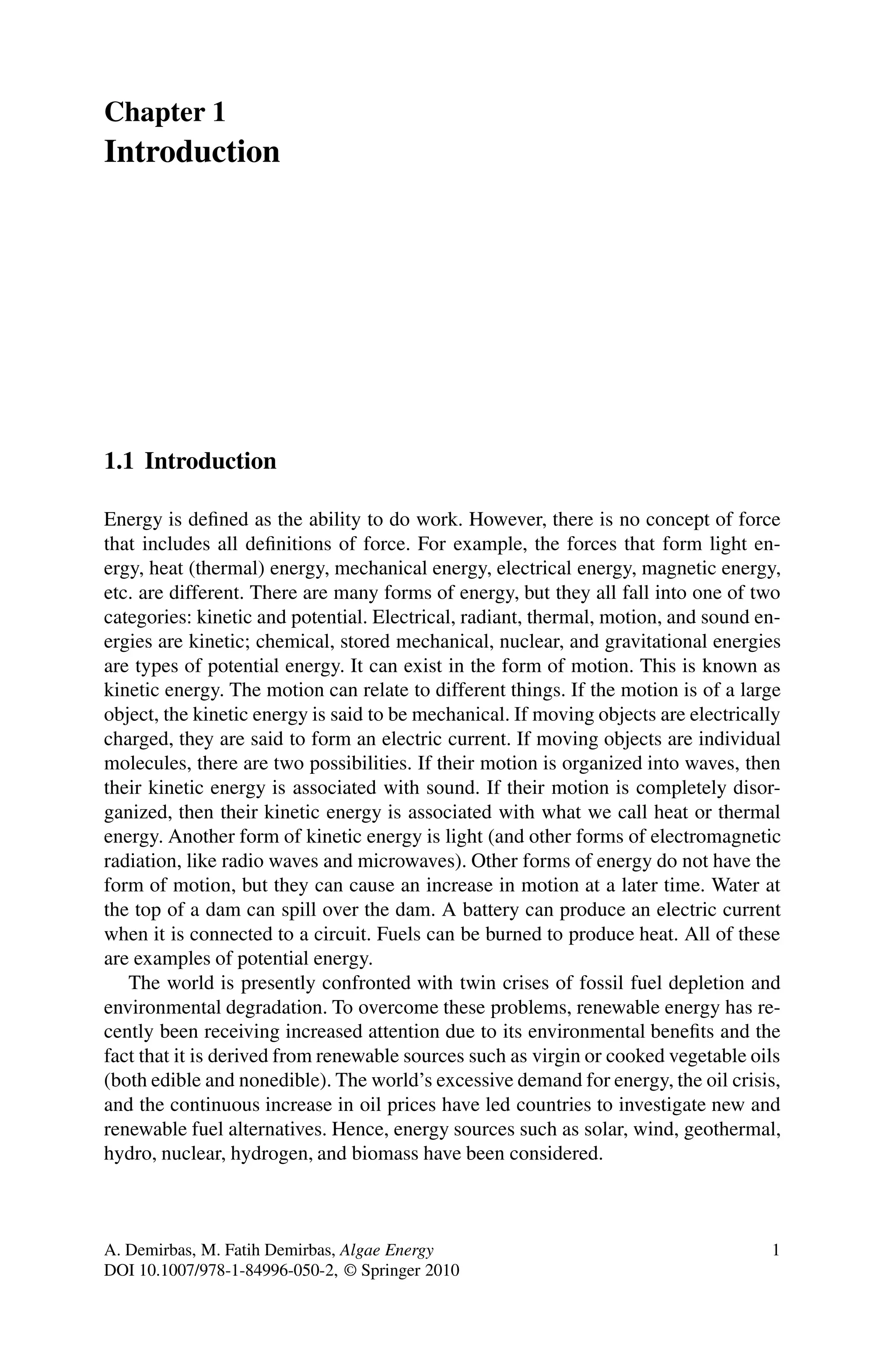 Chapter 1
Introduction
1.1 Introduction
Energy is defined as the ability to do work. However, there is no concept of force
that includes all definitions of force. For example, the forces that form light en-
ergy, heat (thermal) energy, mechanical energy, electrical energy, magnetic energy,
etc. are different. There are many forms of energy, but they all fall into one of two
categories: kinetic and potential. Electrical, radiant, thermal, motion, and sound en-
ergies are kinetic; chemical, stored mechanical, nuclear, and gravitational energies
are types of potential energy. It can exist in the form of motion. This is known as
kinetic energy. The motion can relate to different things. If the motion is of a large
object, the kinetic energy is said to be mechanical. If moving objects are electrically
charged, they are said to form an electric current. If moving objects are individual
molecules, there are two possibilities. If their motion is organized into waves, then
their kinetic energy is associated with sound. If their motion is completely disor-
ganized, then their kinetic energy is associated with what we call heat or thermal
energy. Another form of kinetic energy is light (and other forms of electromagnetic
radiation, like radio waves and microwaves). Other forms of energy do not have the
form of motion, but they can cause an increase in motion at a later time. Water at
the top of a dam can spill over the dam. A battery can produce an electric current
when it is connected to a circuit. Fuels can be burned to produce heat. All of these
are examples of potential energy.
The world is presently confronted with twin crises of fossil fuel depletion and
environmental degradation. To overcome these problems, renewable energy has re-
cently been receiving increased attention due to its environmental benefits and the
fact that it is derived from renewable sources such as virgin or cooked vegetable oils
(both edible and nonedible). The world’s excessive demand for energy, the oil crisis,
and the continuous increase in oil prices have led countries to investigate new and
renewable fuel alternatives. Hence, energy sources such as solar, wind, geothermal,
hydro, nuclear, hydrogen, and biomass have been considered.
A. Demirbas, M. Fatih Demirbas, Algae Energy 1
DOI 10.1007/978-1-84996-050-2, © Springer 2010
 