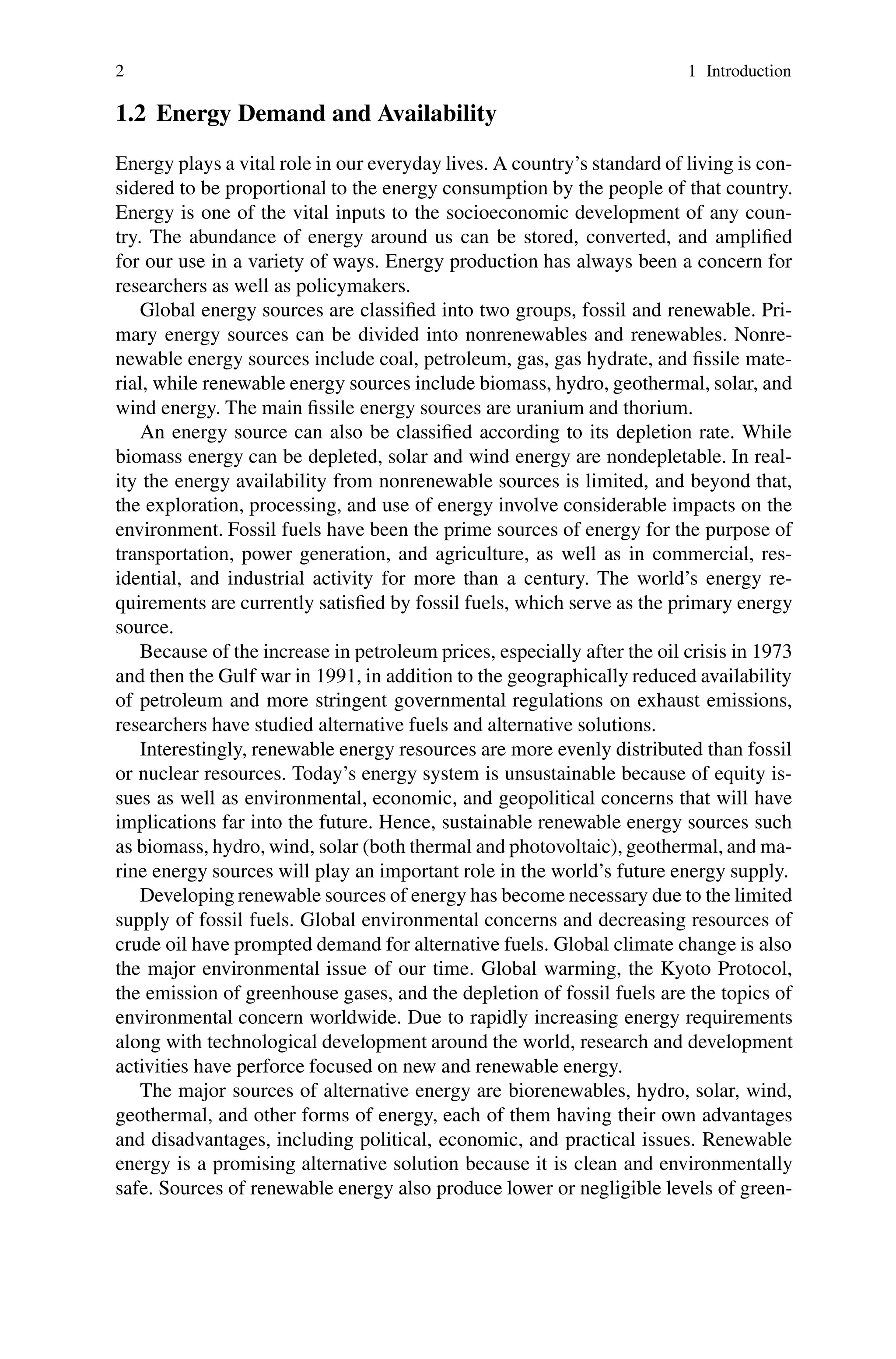 2 1 Introduction
1.2 Energy Demand and Availability
Energy plays a vital role in our everyday lives. A country’s standard of living is con-
sidered to be proportional to the energy consumption by the people of that country.
Energy is one of the vital inputs to the socioeconomic development of any coun-
try. The abundance of energy around us can be stored, converted, and amplified
for our use in a variety of ways. Energy production has always been a concern for
researchers as well as policymakers.
Global energy sources are classified into two groups, fossil and renewable. Pri-
mary energy sources can be divided into nonrenewables and renewables. Nonre-
newable energy sources include coal, petroleum, gas, gas hydrate, and fissile mate-
rial, while renewable energy sources include biomass, hydro, geothermal, solar, and
wind energy. The main fissile energy sources are uranium and thorium.
An energy source can also be classified according to its depletion rate. While
biomass energy can be depleted, solar and wind energy are nondepletable. In real-
ity the energy availability from nonrenewable sources is limited, and beyond that,
the exploration, processing, and use of energy involve considerable impacts on the
environment. Fossil fuels have been the prime sources of energy for the purpose of
transportation, power generation, and agriculture, as well as in commercial, res-
idential, and industrial activity for more than a century. The world’s energy re-
quirements are currently satisfied by fossil fuels, which serve as the primary energy
source.
Because of the increase in petroleum prices, especially after the oil crisis in 1973
and then the Gulf war in 1991, in addition to the geographically reduced availability
of petroleum and more stringent governmental regulations on exhaust emissions,
researchers have studied alternative fuels and alternative solutions.
Interestingly, renewable energy resources are more evenly distributed than fossil
or nuclear resources. Today’s energy system is unsustainable because of equity is-
sues as well as environmental, economic, and geopolitical concerns that will have
implications far into the future. Hence, sustainable renewable energy sources such
as biomass, hydro, wind, solar (both thermal and photovoltaic), geothermal, and ma-
rine energy sources will play an important role in the world’s future energy supply.
Developing renewable sources of energy has become necessary due to the limited
supply of fossil fuels. Global environmental concerns and decreasing resources of
crude oil have prompted demand for alternative fuels. Global climate change is also
the major environmental issue of our time. Global warming, the Kyoto Protocol,
the emission of greenhouse gases, and the depletion of fossil fuels are the topics of
environmental concern worldwide. Due to rapidly increasing energy requirements
along with technological development around the world, research and development
activities have perforce focused on new and renewable energy.
The major sources of alternative energy are biorenewables, hydro, solar, wind,
geothermal, and other forms of energy, each of them having their own advantages
and disadvantages, including political, economic, and practical issues. Renewable
energy is a promising alternative solution because it is clean and environmentally
safe. Sources of renewable energy also produce lower or negligible levels of green-
 
