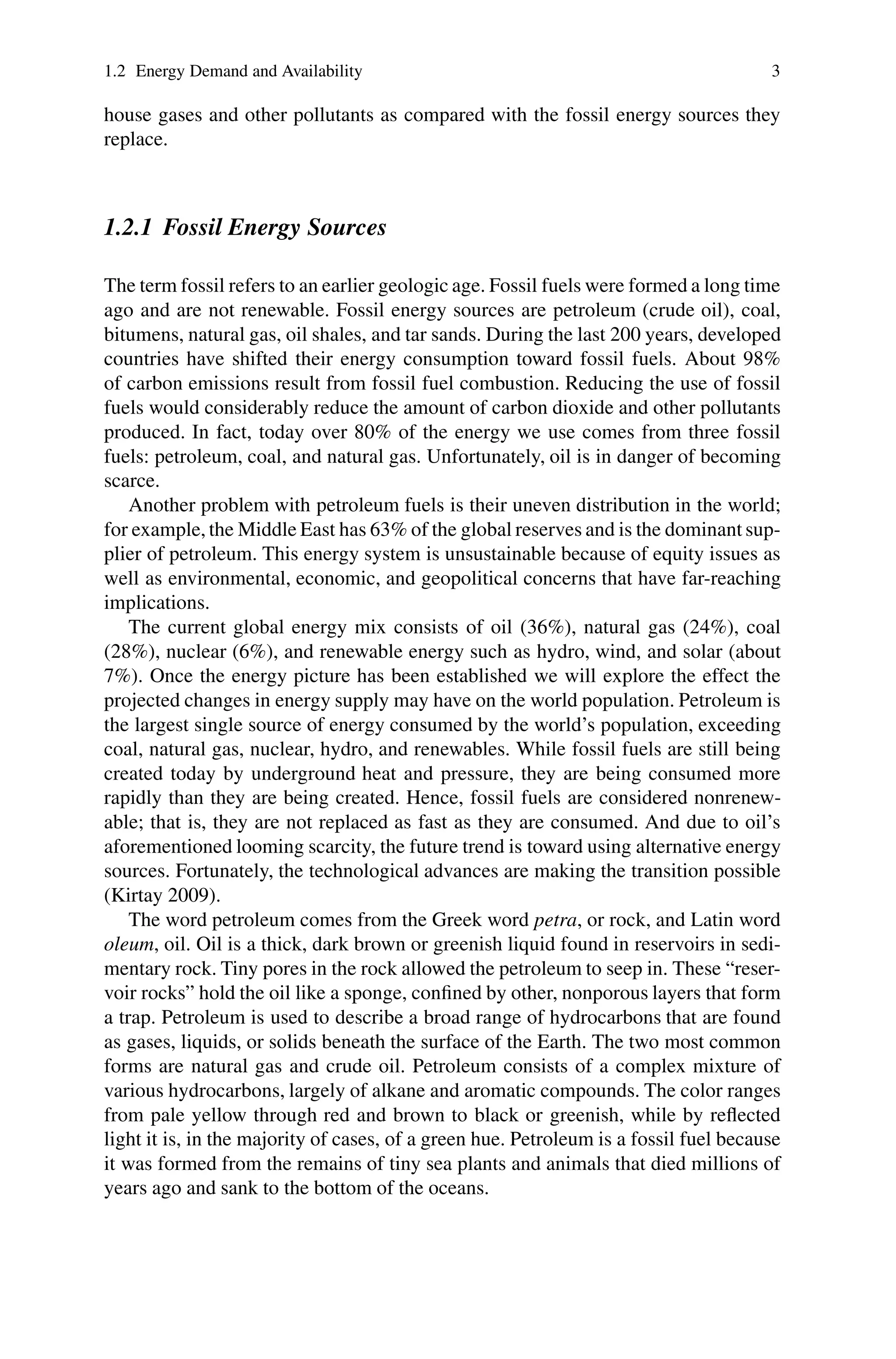 1.2 Energy Demand and Availability 3
house gases and other pollutants as compared with the fossil energy sources they
replace.
1.2.1 Fossil Energy Sources
The term fossil refers to an earlier geologic age. Fossil fuels were formed a long time
ago and are not renewable. Fossil energy sources are petroleum (crude oil), coal,
bitumens, natural gas, oil shales, and tar sands. During the last 200 years, developed
countries have shifted their energy consumption toward fossil fuels. About 98%
of carbon emissions result from fossil fuel combustion. Reducing the use of fossil
fuels would considerably reduce the amount of carbon dioxide and other pollutants
produced. In fact, today over 80% of the energy we use comes from three fossil
fuels: petroleum, coal, and natural gas. Unfortunately, oil is in danger of becoming
scarce.
Another problem with petroleum fuels is their uneven distribution in the world;
for example, the Middle East has 63% of the global reserves and is the dominant sup-
plier of petroleum. This energy system is unsustainable because of equity issues as
well as environmental, economic, and geopolitical concerns that have far-reaching
implications.
The current global energy mix consists of oil (36%), natural gas (24%), coal
(28%), nuclear (6%), and renewable energy such as hydro, wind, and solar (about
7%). Once the energy picture has been established we will explore the effect the
projected changes in energy supply may have on the world population. Petroleum is
the largest single source of energy consumed by the world’s population, exceeding
coal, natural gas, nuclear, hydro, and renewables. While fossil fuels are still being
created today by underground heat and pressure, they are being consumed more
rapidly than they are being created. Hence, fossil fuels are considered nonrenew-
able; that is, they are not replaced as fast as they are consumed. And due to oil’s
aforementioned looming scarcity, the future trend is toward using alternative energy
sources. Fortunately, the technological advances are making the transition possible
(Kirtay 2009).
The word petroleum comes from the Greek word petra, or rock, and Latin word
oleum, oil. Oil is a thick, dark brown or greenish liquid found in reservoirs in sedi-
mentary rock. Tiny pores in the rock allowed the petroleum to seep in. These “reser-
voir rocks” hold the oil like a sponge, confined by other, nonporous layers that form
a trap. Petroleum is used to describe a broad range of hydrocarbons that are found
as gases, liquids, or solids beneath the surface of the Earth. The two most common
forms are natural gas and crude oil. Petroleum consists of a complex mixture of
various hydrocarbons, largely of alkane and aromatic compounds. The color ranges
from pale yellow through red and brown to black or greenish, while by reflected
light it is, in the majority of cases, of a green hue. Petroleum is a fossil fuel because
it was formed from the remains of tiny sea plants and animals that died millions of
years ago and sank to the bottom of the oceans.
 