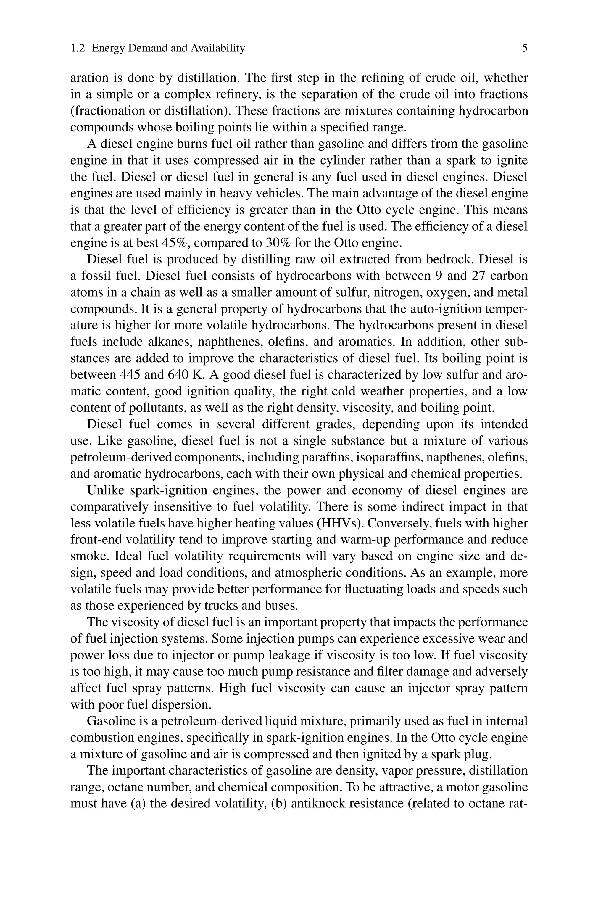 1.2 Energy Demand and Availability 5
aration is done by distillation. The first step in the refining of crude oil, whether
in a simple or a complex refinery, is the separation of the crude oil into fractions
(fractionation or distillation). These fractions are mixtures containing hydrocarbon
compounds whose boiling points lie within a specified range.
A diesel engine burns fuel oil rather than gasoline and differs from the gasoline
engine in that it uses compressed air in the cylinder rather than a spark to ignite
the fuel. Diesel or diesel fuel in general is any fuel used in diesel engines. Diesel
engines are used mainly in heavy vehicles. The main advantage of the diesel engine
is that the level of efficiency is greater than in the Otto cycle engine. This means
that a greater part of the energy content of the fuel is used. The efficiency of a diesel
engine is at best 45%, compared to 30% for the Otto engine.
Diesel fuel is produced by distilling raw oil extracted from bedrock. Diesel is
a fossil fuel. Diesel fuel consists of hydrocarbons with between 9 and 27 carbon
atoms in a chain as well as a smaller amount of sulfur, nitrogen, oxygen, and metal
compounds. It is a general property of hydrocarbons that the auto-ignition temper-
ature is higher for more volatile hydrocarbons. The hydrocarbons present in diesel
fuels include alkanes, naphthenes, olefins, and aromatics. In addition, other sub-
stances are added to improve the characteristics of diesel fuel. Its boiling point is
between 445 and 640 K. A good diesel fuel is characterized by low sulfur and aro-
matic content, good ignition quality, the right cold weather properties, and a low
content of pollutants, as well as the right density, viscosity, and boiling point.
Diesel fuel comes in several different grades, depending upon its intended
use. Like gasoline, diesel fuel is not a single substance but a mixture of various
petroleum-derived components, including paraffins, isoparaffins, napthenes, olefins,
and aromatic hydrocarbons, each with their own physical and chemical properties.
Unlike spark-ignition engines, the power and economy of diesel engines are
comparatively insensitive to fuel volatility. There is some indirect impact in that
less volatile fuels have higher heating values (HHVs). Conversely, fuels with higher
front-end volatility tend to improve starting and warm-up performance and reduce
smoke. Ideal fuel volatility requirements will vary based on engine size and de-
sign, speed and load conditions, and atmospheric conditions. As an example, more
volatile fuels may provide better performance for fluctuating loads and speeds such
as those experienced by trucks and buses.
The viscosity of diesel fuel is an important property that impacts the performance
of fuel injection systems. Some injection pumps can experience excessive wear and
power loss due to injector or pump leakage if viscosity is too low. If fuel viscosity
is too high, it may cause too much pump resistance and filter damage and adversely
affect fuel spray patterns. High fuel viscosity can cause an injector spray pattern
with poor fuel dispersion.
Gasoline is a petroleum-derived liquid mixture, primarily used as fuel in internal
combustion engines, specifically in spark-ignition engines. In the Otto cycle engine
a mixture of gasoline and air is compressed and then ignited by a spark plug.
The important characteristics of gasoline are density, vapor pressure, distillation
range, octane number, and chemical composition. To be attractive, a motor gasoline
must have (a) the desired volatility, (b) antiknock resistance (related to octane rat-
 