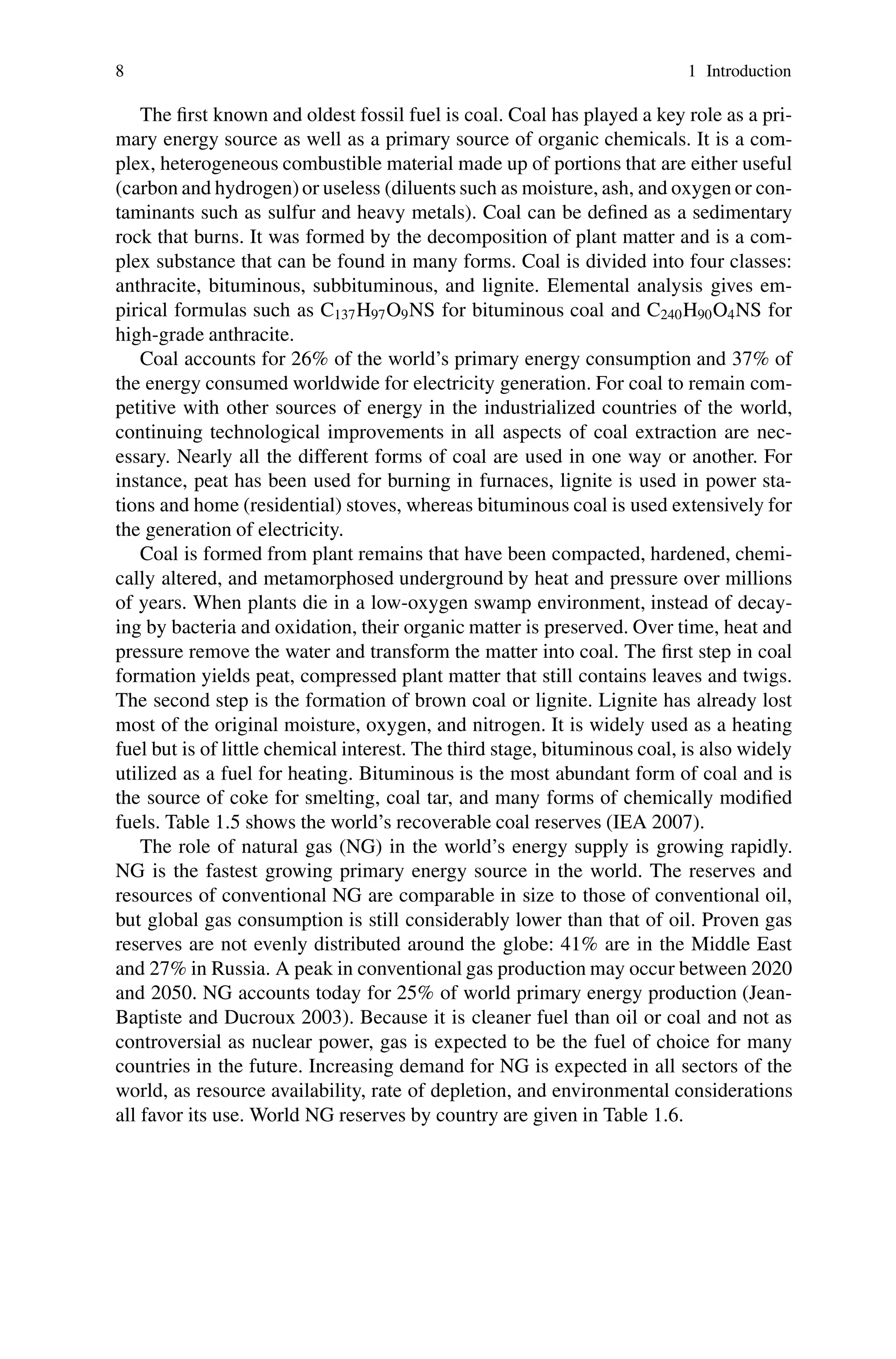 8 1 Introduction
The first known and oldest fossil fuel is coal. Coal has played a key role as a pri-
mary energy source as well as a primary source of organic chemicals. It is a com-
plex, heterogeneous combustible material made up of portions that are either useful
(carbon and hydrogen)or useless (diluents such as moisture, ash, and oxygen or con-
taminants such as sulfur and heavy metals). Coal can be defined as a sedimentary
rock that burns. It was formed by the decomposition of plant matter and is a com-
plex substance that can be found in many forms. Coal is divided into four classes:
anthracite, bituminous, subbituminous, and lignite. Elemental analysis gives em-
pirical formulas such as C137H97O9NS for bituminous coal and C240H90O4NS for
high-grade anthracite.
Coal accounts for 26% of the world’s primary energy consumption and 37% of
the energy consumed worldwide for electricity generation. For coal to remain com-
petitive with other sources of energy in the industrialized countries of the world,
continuing technological improvements in all aspects of coal extraction are nec-
essary. Nearly all the different forms of coal are used in one way or another. For
instance, peat has been used for burning in furnaces, lignite is used in power sta-
tions and home (residential) stoves, whereas bituminous coal is used extensively for
the generation of electricity.
Coal is formed from plant remains that have been compacted, hardened, chemi-
cally altered, and metamorphosed underground by heat and pressure over millions
of years. When plants die in a low-oxygen swamp environment, instead of decay-
ing by bacteria and oxidation, their organic matter is preserved. Over time, heat and
pressure remove the water and transform the matter into coal. The first step in coal
formation yields peat, compressed plant matter that still contains leaves and twigs.
The second step is the formation of brown coal or lignite. Lignite has already lost
most of the original moisture, oxygen, and nitrogen. It is widely used as a heating
fuel but is of little chemical interest. The third stage, bituminous coal, is also widely
utilized as a fuel for heating. Bituminous is the most abundant form of coal and is
the source of coke for smelting, coal tar, and many forms of chemically modified
fuels. Table 1.5 shows the world’s recoverable coal reserves (IEA 2007).
The role of natural gas (NG) in the world’s energy supply is growing rapidly.
NG is the fastest growing primary energy source in the world. The reserves and
resources of conventional NG are comparable in size to those of conventional oil,
but global gas consumption is still considerably lower than that of oil. Proven gas
reserves are not evenly distributed around the globe: 41% are in the Middle East
and 27% in Russia. A peak in conventional gas production may occur between 2020
and 2050. NG accounts today for 25% of world primary energy production (Jean-
Baptiste and Ducroux 2003). Because it is cleaner fuel than oil or coal and not as
controversial as nuclear power, gas is expected to be the fuel of choice for many
countries in the future. Increasing demand for NG is expected in all sectors of the
world, as resource availability, rate of depletion, and environmental considerations
all favor its use. World NG reserves by country are given in Table 1.6.
 