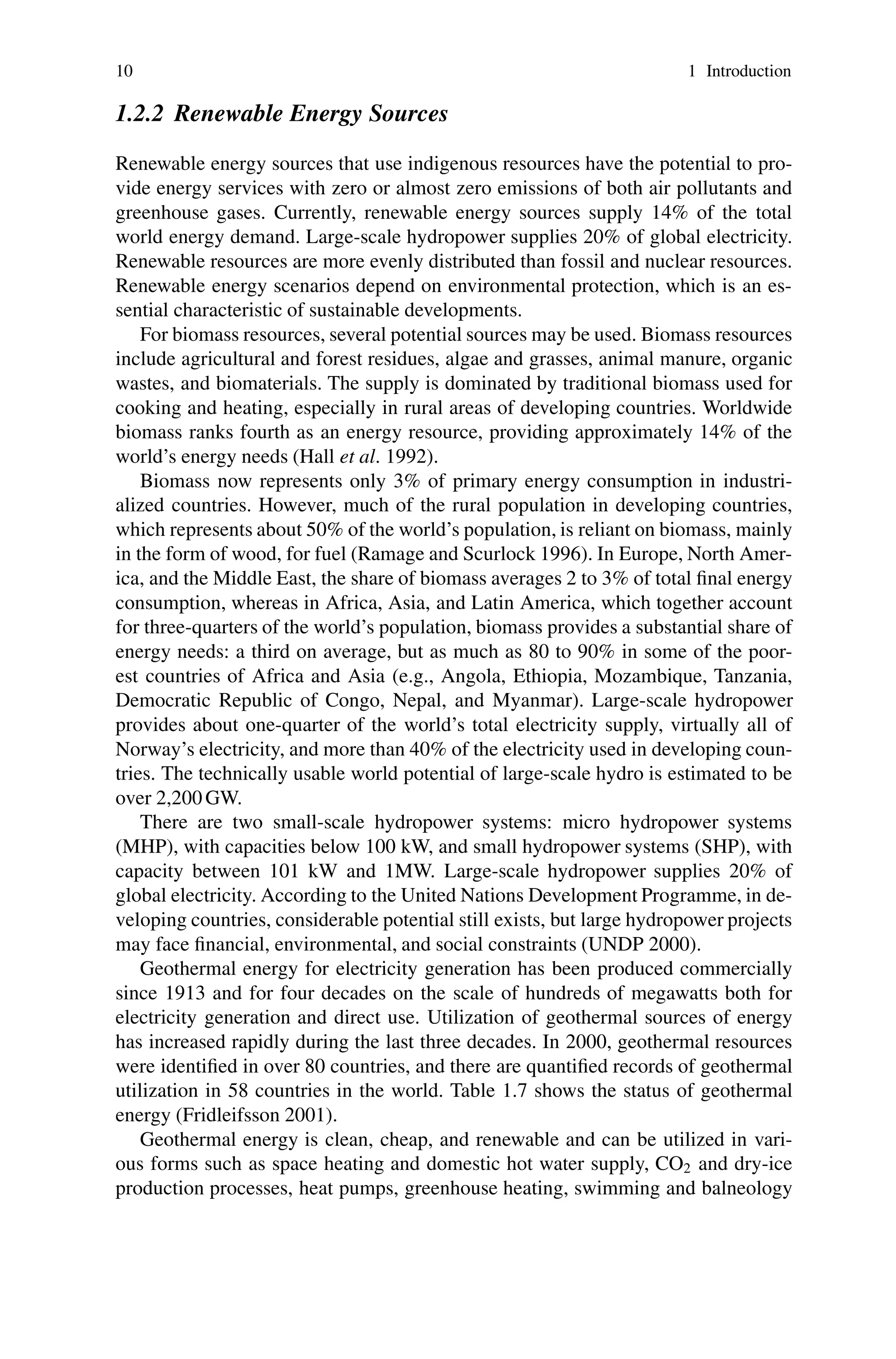 10 1 Introduction
1.2.2 Renewable Energy Sources
Renewable energy sources that use indigenous resources have the potential to pro-
vide energy services with zero or almost zero emissions of both air pollutants and
greenhouse gases. Currently, renewable energy sources supply 14% of the total
world energy demand. Large-scale hydropower supplies 20% of global electricity.
Renewable resources are more evenly distributed than fossil and nuclear resources.
Renewable energy scenarios depend on environmental protection, which is an es-
sential characteristic of sustainable developments.
For biomass resources, several potential sources may be used. Biomass resources
include agricultural and forest residues, algae and grasses, animal manure, organic
wastes, and biomaterials. The supply is dominated by traditional biomass used for
cooking and heating, especially in rural areas of developing countries. Worldwide
biomass ranks fourth as an energy resource, providing approximately 14% of the
world’s energy needs (Hall et al. 1992).
Biomass now represents only 3% of primary energy consumption in industri-
alized countries. However, much of the rural population in developing countries,
which represents about 50% of the world’s population, is reliant on biomass, mainly
in the form of wood, for fuel (Ramage and Scurlock 1996). In Europe, North Amer-
ica, and the Middle East, the share of biomass averages 2 to 3% of total final energy
consumption, whereas in Africa, Asia, and Latin America, which together account
for three-quarters of the world’s population, biomass provides a substantial share of
energy needs: a third on average, but as much as 80 to 90% in some of the poor-
est countries of Africa and Asia (e.g., Angola, Ethiopia, Mozambique, Tanzania,
Democratic Republic of Congo, Nepal, and Myanmar). Large-scale hydropower
provides about one-quarter of the world’s total electricity supply, virtually all of
Norway’s electricity, and more than 40% of the electricity used in developing coun-
tries. The technically usable world potential of large-scale hydro is estimated to be
over 2,200 GW.
There are two small-scale hydropower systems: micro hydropower systems
(MHP), with capacities below 100 kW, and small hydropower systems (SHP), with
capacity between 101 kW and 1MW. Large-scale hydropower supplies 20% of
global electricity. According to the United Nations Development Programme, in de-
veloping countries, considerable potential still exists, but large hydropower projects
may face financial, environmental, and social constraints (UNDP 2000).
Geothermal energy for electricity generation has been produced commercially
since 1913 and for four decades on the scale of hundreds of megawatts both for
electricity generation and direct use. Utilization of geothermal sources of energy
has increased rapidly during the last three decades. In 2000, geothermal resources
were identified in over 80 countries, and there are quantified records of geothermal
utilization in 58 countries in the world. Table 1.7 shows the status of geothermal
energy (Fridleifsson 2001).
Geothermal energy is clean, cheap, and renewable and can be utilized in vari-
ous forms such as space heating and domestic hot water supply, CO2 and dry-ice
production processes, heat pumps, greenhouse heating, swimming and balneology
 