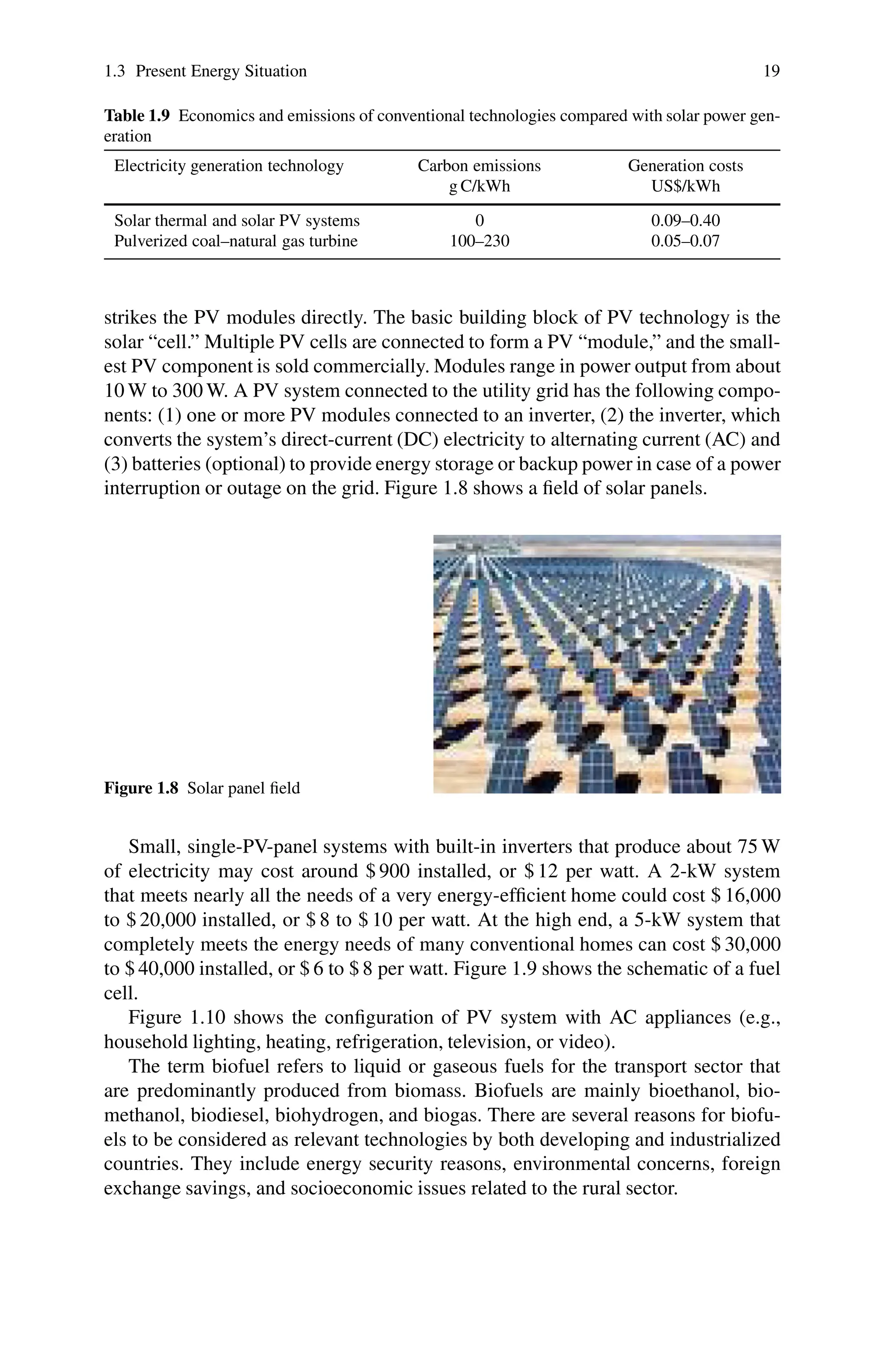 1.3 Present Energy Situation 19
Table 1.9 Economics and emissions of conventional technologies compared with solar power gen-
eration
Electricity generation technology Carbon emissions Generation costs
g C/kWh US$/kWh
Solar thermal and solar PV systems 0 0.09–0.40
Pulverized coal–natural gas turbine 100–230 0.05–0.07
strikes the PV modules directly. The basic building block of PV technology is the
solar “cell.” Multiple PV cells are connected to form a PV “module,” and the small-
est PV component is sold commercially. Modules range in power output from about
10 W to 300 W. A PV system connected to the utility grid has the following compo-
nents: (1) one or more PV modules connected to an inverter, (2) the inverter, which
converts the system’s direct-current (DC) electricity to alternating current (AC) and
(3) batteries (optional) to provide energy storage or backup power in case of a power
interruption or outage on the grid. Figure 1.8 shows a field of solar panels.
Figure 1.8 Solar panel field
Small, single-PV-panel systems with built-in inverters that produce about 75 W
of electricity may cost around $ 900 installed, or $ 12 per watt. A 2-kW system
that meets nearly all the needs of a very energy-efficient home could cost $ 16,000
to $ 20,000 installed, or $ 8 to $ 10 per watt. At the high end, a 5-kW system that
completely meets the energy needs of many conventional homes can cost $ 30,000
to $ 40,000 installed, or $ 6 to $ 8 per watt. Figure 1.9 shows the schematic of a fuel
cell.
Figure 1.10 shows the configuration of PV system with AC appliances (e.g.,
household lighting, heating, refrigeration, television, or video).
The term biofuel refers to liquid or gaseous fuels for the transport sector that
are predominantly produced from biomass. Biofuels are mainly bioethanol, bio-
methanol, biodiesel, biohydrogen, and biogas. There are several reasons for biofu-
els to be considered as relevant technologies by both developing and industrialized
countries. They include energy security reasons, environmental concerns, foreign
exchange savings, and socioeconomic issues related to the rural sector.
 
