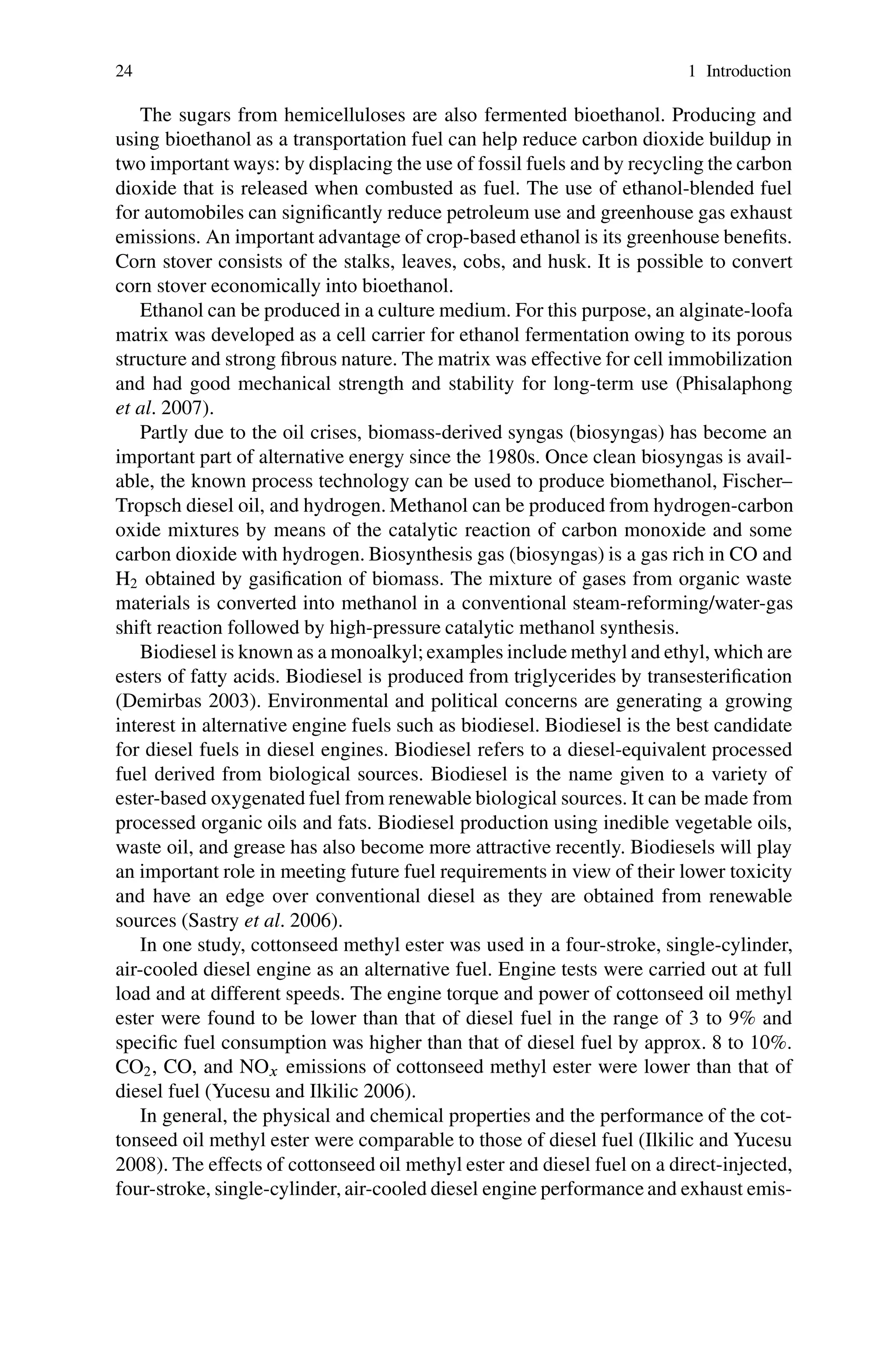 24 1 Introduction
The sugars from hemicelluloses are also fermented bioethanol. Producing and
using bioethanol as a transportation fuel can help reduce carbon dioxide buildup in
two important ways: by displacing the use of fossil fuels and by recycling the carbon
dioxide that is released when combusted as fuel. The use of ethanol-blended fuel
for automobiles can significantly reduce petroleum use and greenhouse gas exhaust
emissions. An important advantage of crop-based ethanol is its greenhouse benefits.
Corn stover consists of the stalks, leaves, cobs, and husk. It is possible to convert
corn stover economically into bioethanol.
Ethanol can be produced in a culture medium. For this purpose, an alginate-loofa
matrix was developed as a cell carrier for ethanol fermentation owing to its porous
structure and strong fibrous nature. The matrix was effective for cell immobilization
and had good mechanical strength and stability for long-term use (Phisalaphong
et al. 2007).
Partly due to the oil crises, biomass-derived syngas (biosyngas) has become an
important part of alternative energy since the 1980s. Once clean biosyngas is avail-
able, the known process technology can be used to produce biomethanol, Fischer–
Tropsch diesel oil, and hydrogen. Methanol can be produced from hydrogen-carbon
oxide mixtures by means of the catalytic reaction of carbon monoxide and some
carbon dioxide with hydrogen. Biosynthesis gas (biosyngas) is a gas rich in CO and
H2 obtained by gasification of biomass. The mixture of gases from organic waste
materials is converted into methanol in a conventional steam-reforming/water-gas
shift reaction followed by high-pressure catalytic methanol synthesis.
Biodiesel is known as a monoalkyl; examples include methyl and ethyl, which are
esters of fatty acids. Biodiesel is produced from triglycerides by transesterification
(Demirbas 2003). Environmental and political concerns are generating a growing
interest in alternative engine fuels such as biodiesel. Biodiesel is the best candidate
for diesel fuels in diesel engines. Biodiesel refers to a diesel-equivalent processed
fuel derived from biological sources. Biodiesel is the name given to a variety of
ester-based oxygenated fuel from renewable biological sources. It can be made from
processed organic oils and fats. Biodiesel production using inedible vegetable oils,
waste oil, and grease has also become more attractive recently. Biodiesels will play
an important role in meeting future fuel requirements in view of their lower toxicity
and have an edge over conventional diesel as they are obtained from renewable
sources (Sastry et al. 2006).
In one study, cottonseed methyl ester was used in a four-stroke, single-cylinder,
air-cooled diesel engine as an alternative fuel. Engine tests were carried out at full
load and at different speeds. The engine torque and power of cottonseed oil methyl
ester were found to be lower than that of diesel fuel in the range of 3 to 9% and
specific fuel consumption was higher than that of diesel fuel by approx. 8 to 10%.
CO2, CO, and NOx emissions of cottonseed methyl ester were lower than that of
diesel fuel (Yucesu and Ilkilic 2006).
In general, the physical and chemical properties and the performance of the cot-
tonseed oil methyl ester were comparable to those of diesel fuel (Ilkilic and Yucesu
2008). The effects of cottonseed oil methyl ester and diesel fuel on a direct-injected,
four-stroke, single-cylinder, air-cooled diesel engine performance and exhaust emis-
 