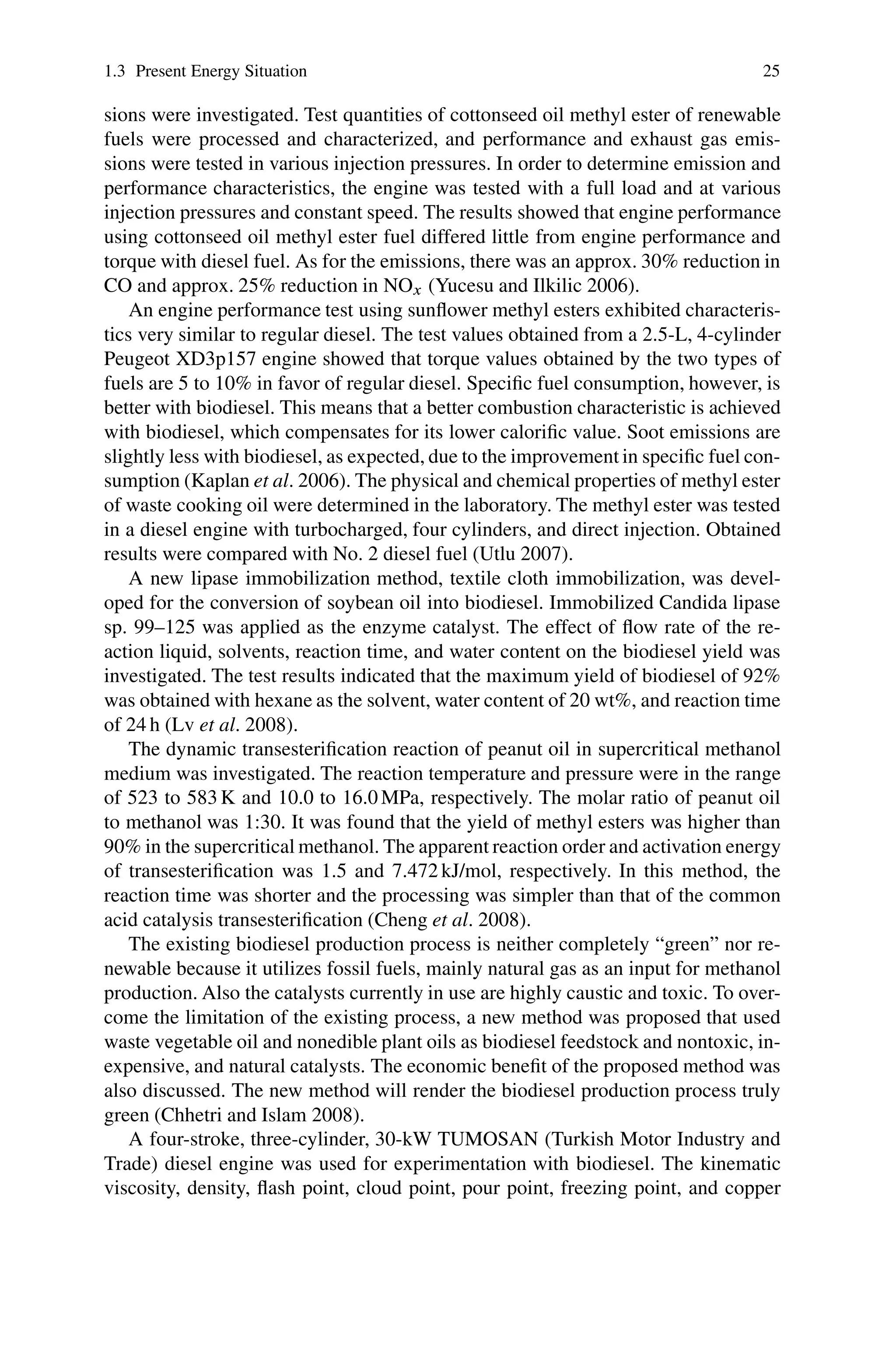 1.3 Present Energy Situation 25
sions were investigated. Test quantities of cottonseed oil methyl ester of renewable
fuels were processed and characterized, and performance and exhaust gas emis-
sions were tested in various injection pressures. In order to determine emission and
performance characteristics, the engine was tested with a full load and at various
injection pressures and constant speed. The results showed that engine performance
using cottonseed oil methyl ester fuel differed little from engine performance and
torque with diesel fuel. As for the emissions, there was an approx. 30% reduction in
CO and approx. 25% reduction in NOx (Yucesu and Ilkilic 2006).
An engine performance test using sunflower methyl esters exhibited characteris-
tics very similar to regular diesel. The test values obtained from a 2.5-L, 4-cylinder
Peugeot XD3p157 engine showed that torque values obtained by the two types of
fuels are 5 to 10% in favor of regular diesel. Specific fuel consumption, however, is
better with biodiesel. This means that a better combustion characteristic is achieved
with biodiesel, which compensates for its lower calorific value. Soot emissions are
slightly less with biodiesel, as expected, due to the improvement in specific fuel con-
sumption (Kaplan et al. 2006). The physical and chemical properties of methyl ester
of waste cooking oil were determined in the laboratory. The methyl ester was tested
in a diesel engine with turbocharged, four cylinders, and direct injection. Obtained
results were compared with No. 2 diesel fuel (Utlu 2007).
A new lipase immobilization method, textile cloth immobilization, was devel-
oped for the conversion of soybean oil into biodiesel. Immobilized Candida lipase
sp. 99–125 was applied as the enzyme catalyst. The effect of flow rate of the re-
action liquid, solvents, reaction time, and water content on the biodiesel yield was
investigated. The test results indicated that the maximum yield of biodiesel of 92%
was obtained with hexane as the solvent, water content of 20 wt%, and reaction time
of 24 h (Lv et al. 2008).
The dynamic transesterification reaction of peanut oil in supercritical methanol
medium was investigated. The reaction temperature and pressure were in the range
of 523 to 583 K and 10.0 to 16.0 MPa, respectively. The molar ratio of peanut oil
to methanol was 1:30. It was found that the yield of methyl esters was higher than
90% in the supercritical methanol. The apparent reaction order and activation energy
of transesterification was 1.5 and 7.472 kJ/mol, respectively. In this method, the
reaction time was shorter and the processing was simpler than that of the common
acid catalysis transesterification (Cheng et al. 2008).
The existing biodiesel production process is neither completely “green” nor re-
newable because it utilizes fossil fuels, mainly natural gas as an input for methanol
production. Also the catalysts currently in use are highly caustic and toxic. To over-
come the limitation of the existing process, a new method was proposed that used
waste vegetable oil and nonedible plant oils as biodiesel feedstock and nontoxic, in-
expensive, and natural catalysts. The economic benefit of the proposed method was
also discussed. The new method will render the biodiesel production process truly
green (Chhetri and Islam 2008).
A four-stroke, three-cylinder, 30-kW TUMOSAN (Turkish Motor Industry and
Trade) diesel engine was used for experimentation with biodiesel. The kinematic
viscosity, density, flash point, cloud point, pour point, freezing point, and copper
 
