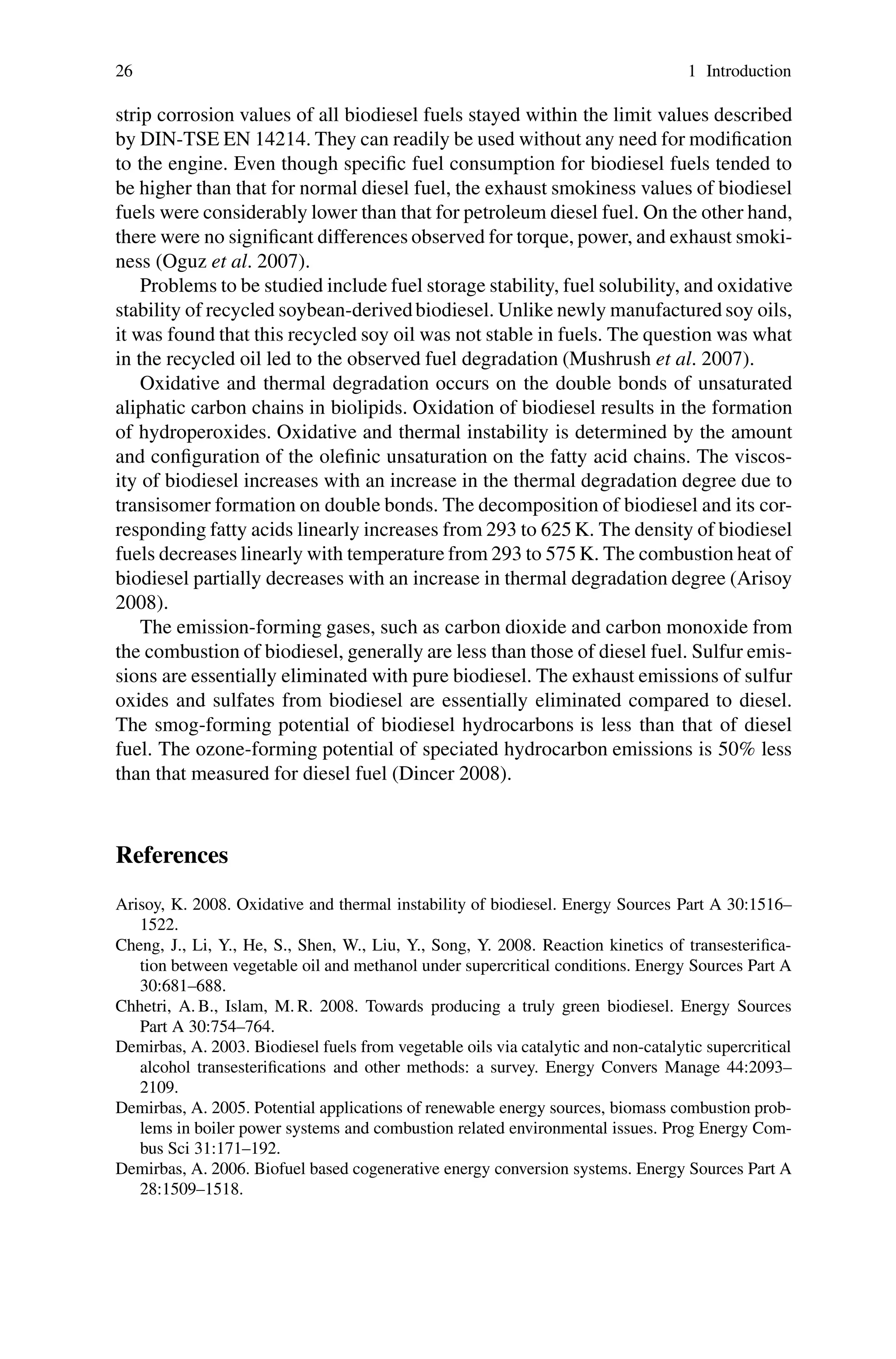 26 1 Introduction
strip corrosion values of all biodiesel fuels stayed within the limit values described
by DIN-TSE EN 14214. They can readily be used without any need for modification
to the engine. Even though specific fuel consumption for biodiesel fuels tended to
be higher than that for normal diesel fuel, the exhaust smokiness values of biodiesel
fuels were considerably lower than that for petroleum diesel fuel. On the other hand,
there were no significant differences observed for torque, power, and exhaust smoki-
ness (Oguz et al. 2007).
Problems to be studied include fuel storage stability, fuel solubility, and oxidative
stability of recycled soybean-derivedbiodiesel. Unlike newly manufactured soy oils,
it was found that this recycled soy oil was not stable in fuels. The question was what
in the recycled oil led to the observed fuel degradation (Mushrush et al. 2007).
Oxidative and thermal degradation occurs on the double bonds of unsaturated
aliphatic carbon chains in biolipids. Oxidation of biodiesel results in the formation
of hydroperoxides. Oxidative and thermal instability is determined by the amount
and configuration of the olefinic unsaturation on the fatty acid chains. The viscos-
ity of biodiesel increases with an increase in the thermal degradation degree due to
transisomer formation on double bonds. The decomposition of biodiesel and its cor-
responding fatty acids linearly increases from 293 to 625 K. The density of biodiesel
fuels decreases linearly with temperature from 293 to 575 K. The combustion heat of
biodiesel partially decreases with an increase in thermal degradation degree (Arisoy
2008).
The emission-forming gases, such as carbon dioxide and carbon monoxide from
the combustion of biodiesel, generally are less than those of diesel fuel. Sulfur emis-
sions are essentially eliminated with pure biodiesel. The exhaust emissions of sulfur
oxides and sulfates from biodiesel are essentially eliminated compared to diesel.
The smog-forming potential of biodiesel hydrocarbons is less than that of diesel
fuel. The ozone-forming potential of speciated hydrocarbon emissions is 50% less
than that measured for diesel fuel (Dincer 2008).
References
Arisoy, K. 2008. Oxidative and thermal instability of biodiesel. Energy Sources Part A 30:1516–
1522.
Cheng, J., Li, Y., He, S., Shen, W., Liu, Y., Song, Y. 2008. Reaction kinetics of transesterifica-
tion between vegetable oil and methanol under supercritical conditions. Energy Sources Part A
30:681–688.
Chhetri, A. B., Islam, M. R. 2008. Towards producing a truly green biodiesel. Energy Sources
Part A 30:754–764.
Demirbas, A. 2003. Biodiesel fuels from vegetable oils via catalytic and non-catalytic supercritical
alcohol transesterifications and other methods: a survey. Energy Convers Manage 44:2093–
2109.
Demirbas, A. 2005. Potential applications of renewable energy sources, biomass combustion prob-
lems in boiler power systems and combustion related environmental issues. Prog Energy Com-
bus Sci 31:171–192.
Demirbas, A. 2006. Biofuel based cogenerative energy conversion systems. Energy Sources Part A
28:1509–1518.
 