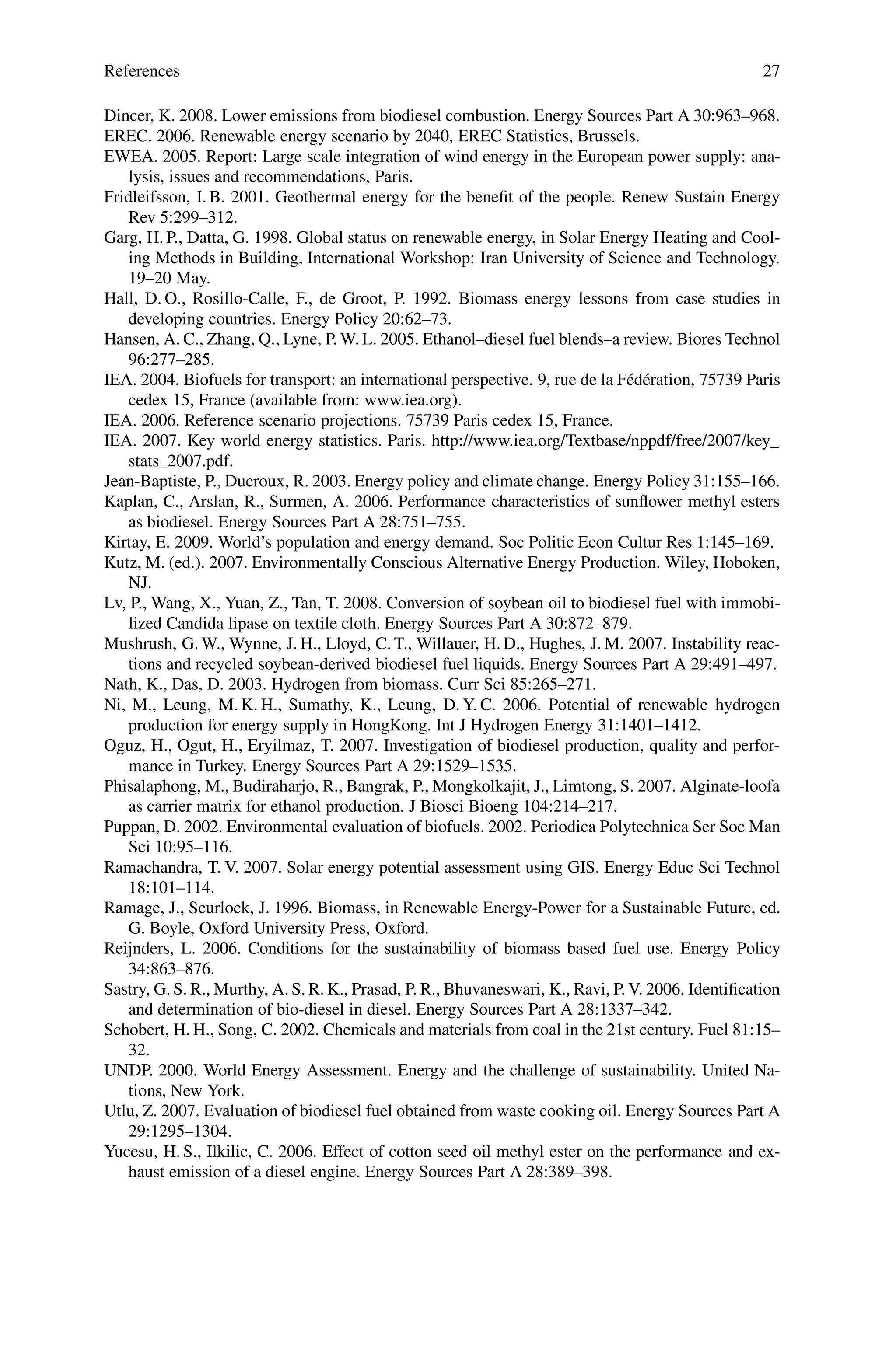 References 27
Dincer, K. 2008. Lower emissions from biodiesel combustion. Energy Sources Part A 30:963–968.
EREC. 2006. Renewable energy scenario by 2040, EREC Statistics, Brussels.
EWEA. 2005. Report: Large scale integration of wind energy in the European power supply: ana-
lysis, issues and recommendations, Paris.
Fridleifsson, I. B. 2001. Geothermal energy for the benefit of the people. Renew Sustain Energy
Rev 5:299–312.
Garg, H. P., Datta, G. 1998. Global status on renewable energy, in Solar Energy Heating and Cool-
ing Methods in Building, International Workshop: Iran University of Science and Technology.
19–20 May.
Hall, D. O., Rosillo-Calle, F., de Groot, P. 1992. Biomass energy lessons from case studies in
developing countries. Energy Policy 20:62–73.
Hansen, A. C., Zhang, Q., Lyne, P. W. L. 2005. Ethanol–diesel fuel blends–a review. Biores Technol
96:277–285.
IEA. 2004. Biofuels for transport: an international perspective. 9, rue de la Fédération, 75739 Paris
cedex 15, France (available from: www.iea.org).
IEA. 2006. Reference scenario projections. 75739 Paris cedex 15, France.
IEA. 2007. Key world energy statistics. Paris. http://www.iea.org/Textbase/nppdf/free/2007/key_
stats_2007.pdf.
Jean-Baptiste, P., Ducroux, R. 2003. Energy policy and climate change. Energy Policy 31:155–166.
Kaplan, C., Arslan, R., Surmen, A. 2006. Performance characteristics of sunflower methyl esters
as biodiesel. Energy Sources Part A 28:751–755.
Kirtay, E. 2009. World’s population and energy demand. Soc Politic Econ Cultur Res 1:145–169.
Kutz, M. (ed.). 2007. Environmentally Conscious Alternative Energy Production. Wiley, Hoboken,
NJ.
Lv, P., Wang, X., Yuan, Z., Tan, T. 2008. Conversion of soybean oil to biodiesel fuel with immobi-
lized Candida lipase on textile cloth. Energy Sources Part A 30:872–879.
Mushrush, G. W., Wynne, J. H., Lloyd, C. T., Willauer, H. D., Hughes, J. M. 2007. Instability reac-
tions and recycled soybean-derived biodiesel fuel liquids. Energy Sources Part A 29:491–497.
Nath, K., Das, D. 2003. Hydrogen from biomass. Curr Sci 85:265–271.
Ni, M., Leung, M. K. H., Sumathy, K., Leung, D. Y. C. 2006. Potential of renewable hydrogen
production for energy supply in HongKong. Int J Hydrogen Energy 31:1401–1412.
Oguz, H., Ogut, H., Eryilmaz, T. 2007. Investigation of biodiesel production, quality and perfor-
mance in Turkey. Energy Sources Part A 29:1529–1535.
Phisalaphong, M., Budiraharjo, R., Bangrak, P., Mongkolkajit, J., Limtong, S. 2007. Alginate-loofa
as carrier matrix for ethanol production. J Biosci Bioeng 104:214–217.
Puppan, D. 2002. Environmental evaluation of biofuels. 2002. Periodica Polytechnica Ser Soc Man
Sci 10:95–116.
Ramachandra, T. V. 2007. Solar energy potential assessment using GIS. Energy Educ Sci Technol
18:101–114.
Ramage, J., Scurlock, J. 1996. Biomass, in Renewable Energy-Power for a Sustainable Future, ed.
G. Boyle, Oxford University Press, Oxford.
Reijnders, L. 2006. Conditions for the sustainability of biomass based fuel use. Energy Policy
34:863–876.
Sastry, G. S. R., Murthy, A. S. R. K., Prasad, P. R., Bhuvaneswari, K., Ravi, P. V. 2006. Identification
and determination of bio-diesel in diesel. Energy Sources Part A 28:1337–342.
Schobert, H. H., Song, C. 2002. Chemicals and materials from coal in the 21st century. Fuel 81:15–
32.
UNDP. 2000. World Energy Assessment. Energy and the challenge of sustainability. United Na-
tions, New York.
Utlu, Z. 2007. Evaluation of biodiesel fuel obtained from waste cooking oil. Energy Sources Part A
29:1295–1304.
Yucesu, H. S., Ilkilic, C. 2006. Effect of cotton seed oil methyl ester on the performance and ex-
haust emission of a diesel engine. Energy Sources Part A 28:389–398.
 