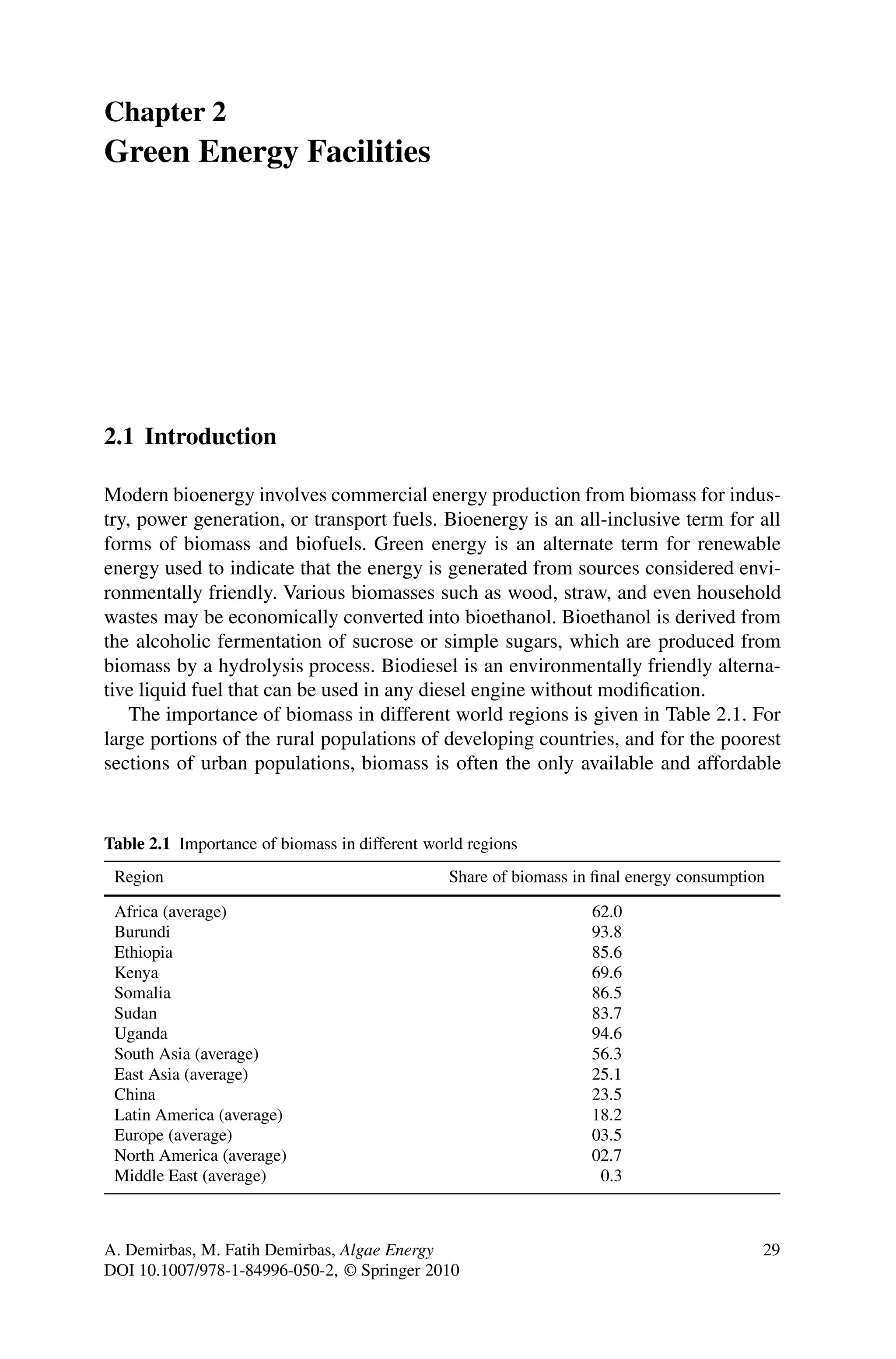 Chapter 2
Green Energy Facilities
2.1 Introduction
Modern bioenergy involves commercial energy production from biomass for indus-
try, power generation, or transport fuels. Bioenergy is an all-inclusive term for all
forms of biomass and biofuels. Green energy is an alternate term for renewable
energy used to indicate that the energy is generated from sources considered envi-
ronmentally friendly. Various biomasses such as wood, straw, and even household
wastes may be economically converted into bioethanol. Bioethanol is derived from
the alcoholic fermentation of sucrose or simple sugars, which are produced from
biomass by a hydrolysis process. Biodiesel is an environmentally friendly alterna-
tive liquid fuel that can be used in any diesel engine without modification.
The importance of biomass in different world regions is given in Table 2.1. For
large portions of the rural populations of developing countries, and for the poorest
sections of urban populations, biomass is often the only available and affordable
Table 2.1 Importance of biomass in different world regions
Region Share of biomass in final energy consumption
Africa (average) 62.0
Burundi 93.8
Ethiopia 85.6
Kenya 69.6
Somalia 86.5
Sudan 83.7
Uganda 94.6
South Asia (average) 56.3
East Asia (average) 25.1
China 23.5
Latin America (average) 18.2
Europe (average) 03.5
North America (average) 02.7
Middle East (average) 0.3
A. Demirbas, M. Fatih Demirbas, Algae Energy 29
DOI 10.1007/978-1-84996-050-2, © Springer 2010
 
