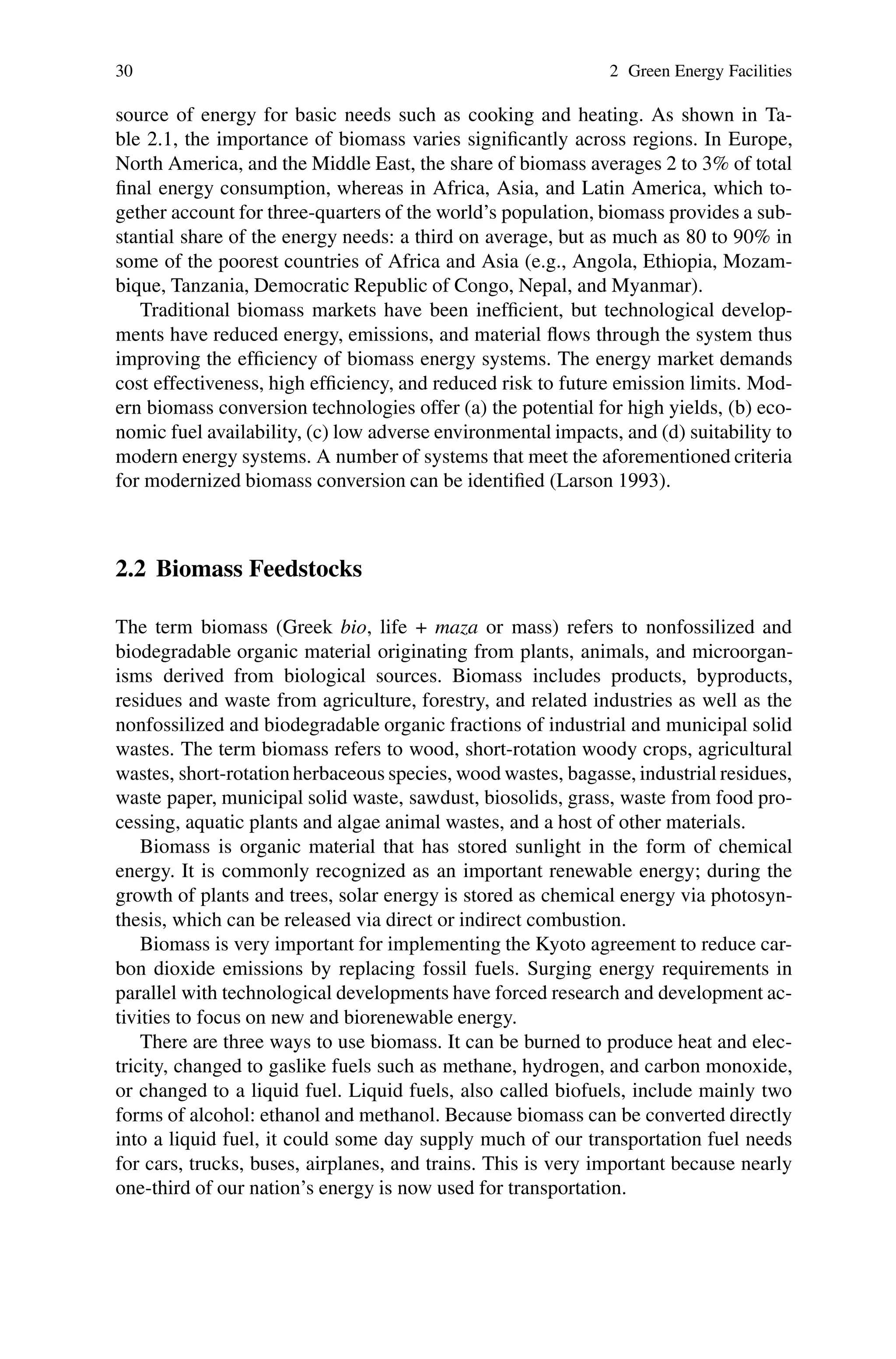 30 2 Green Energy Facilities
source of energy for basic needs such as cooking and heating. As shown in Ta-
ble 2.1, the importance of biomass varies significantly across regions. In Europe,
North America, and the Middle East, the share of biomass averages 2 to 3% of total
final energy consumption, whereas in Africa, Asia, and Latin America, which to-
gether account for three-quarters of the world’s population, biomass provides a sub-
stantial share of the energy needs: a third on average, but as much as 80 to 90% in
some of the poorest countries of Africa and Asia (e.g., Angola, Ethiopia, Mozam-
bique, Tanzania, Democratic Republic of Congo, Nepal, and Myanmar).
Traditional biomass markets have been inefficient, but technological develop-
ments have reduced energy, emissions, and material flows through the system thus
improving the efficiency of biomass energy systems. The energy market demands
cost effectiveness, high efficiency, and reduced risk to future emission limits. Mod-
ern biomass conversion technologies offer (a) the potential for high yields, (b) eco-
nomic fuel availability, (c) low adverse environmental impacts, and (d) suitability to
modern energy systems. A number of systems that meet the aforementioned criteria
for modernized biomass conversion can be identified (Larson 1993).
2.2 Biomass Feedstocks
The term biomass (Greek bio, life + maza or mass) refers to nonfossilized and
biodegradable organic material originating from plants, animals, and microorgan-
isms derived from biological sources. Biomass includes products, byproducts,
residues and waste from agriculture, forestry, and related industries as well as the
nonfossilized and biodegradable organic fractions of industrial and municipal solid
wastes. The term biomass refers to wood, short-rotation woody crops, agricultural
wastes, short-rotation herbaceous species, wood wastes, bagasse, industrial residues,
waste paper, municipal solid waste, sawdust, biosolids, grass, waste from food pro-
cessing, aquatic plants and algae animal wastes, and a host of other materials.
Biomass is organic material that has stored sunlight in the form of chemical
energy. It is commonly recognized as an important renewable energy; during the
growth of plants and trees, solar energy is stored as chemical energy via photosyn-
thesis, which can be released via direct or indirect combustion.
Biomass is very important for implementing the Kyoto agreement to reduce car-
bon dioxide emissions by replacing fossil fuels. Surging energy requirements in
parallel with technological developments have forced research and development ac-
tivities to focus on new and biorenewable energy.
There are three ways to use biomass. It can be burned to produce heat and elec-
tricity, changed to gaslike fuels such as methane, hydrogen, and carbon monoxide,
or changed to a liquid fuel. Liquid fuels, also called biofuels, include mainly two
forms of alcohol: ethanol and methanol. Because biomass can be converted directly
into a liquid fuel, it could some day supply much of our transportation fuel needs
for cars, trucks, buses, airplanes, and trains. This is very important because nearly
one-third of our nation’s energy is now used for transportation.
 