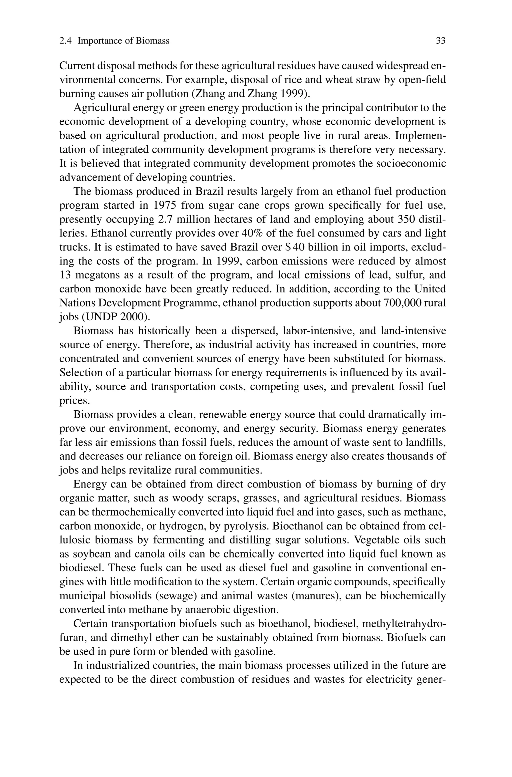 2.4 Importance of Biomass 33
Current disposal methods for these agricultural residues have caused widespread en-
vironmental concerns. For example, disposal of rice and wheat straw by open-field
burning causes air pollution (Zhang and Zhang 1999).
Agricultural energy or green energy production is the principal contributor to the
economic development of a developing country, whose economic development is
based on agricultural production, and most people live in rural areas. Implemen-
tation of integrated community development programs is therefore very necessary.
It is believed that integrated community development promotes the socioeconomic
advancement of developing countries.
The biomass produced in Brazil results largely from an ethanol fuel production
program started in 1975 from sugar cane crops grown specifically for fuel use,
presently occupying 2.7 million hectares of land and employing about 350 distil-
leries. Ethanol currently provides over 40% of the fuel consumed by cars and light
trucks. It is estimated to have saved Brazil over $ 40 billion in oil imports, exclud-
ing the costs of the program. In 1999, carbon emissions were reduced by almost
13 megatons as a result of the program, and local emissions of lead, sulfur, and
carbon monoxide have been greatly reduced. In addition, according to the United
Nations Development Programme, ethanol production supports about 700,000 rural
jobs (UNDP 2000).
Biomass has historically been a dispersed, labor-intensive, and land-intensive
source of energy. Therefore, as industrial activity has increased in countries, more
concentrated and convenient sources of energy have been substituted for biomass.
Selection of a particular biomass for energy requirements is influenced by its avail-
ability, source and transportation costs, competing uses, and prevalent fossil fuel
prices.
Biomass provides a clean, renewable energy source that could dramatically im-
prove our environment, economy, and energy security. Biomass energy generates
far less air emissions than fossil fuels, reduces the amount of waste sent to landfills,
and decreases our reliance on foreign oil. Biomass energy also creates thousands of
jobs and helps revitalize rural communities.
Energy can be obtained from direct combustion of biomass by burning of dry
organic matter, such as woody scraps, grasses, and agricultural residues. Biomass
can be thermochemically converted into liquid fuel and into gases, such as methane,
carbon monoxide, or hydrogen, by pyrolysis. Bioethanol can be obtained from cel-
lulosic biomass by fermenting and distilling sugar solutions. Vegetable oils such
as soybean and canola oils can be chemically converted into liquid fuel known as
biodiesel. These fuels can be used as diesel fuel and gasoline in conventional en-
gines with little modification to the system. Certain organic compounds, specifically
municipal biosolids (sewage) and animal wastes (manures), can be biochemically
converted into methane by anaerobic digestion.
Certain transportation biofuels such as bioethanol, biodiesel, methyltetrahydro-
furan, and dimethyl ether can be sustainably obtained from biomass. Biofuels can
be used in pure form or blended with gasoline.
In industrialized countries, the main biomass processes utilized in the future are
expected to be the direct combustion of residues and wastes for electricity gener-
 