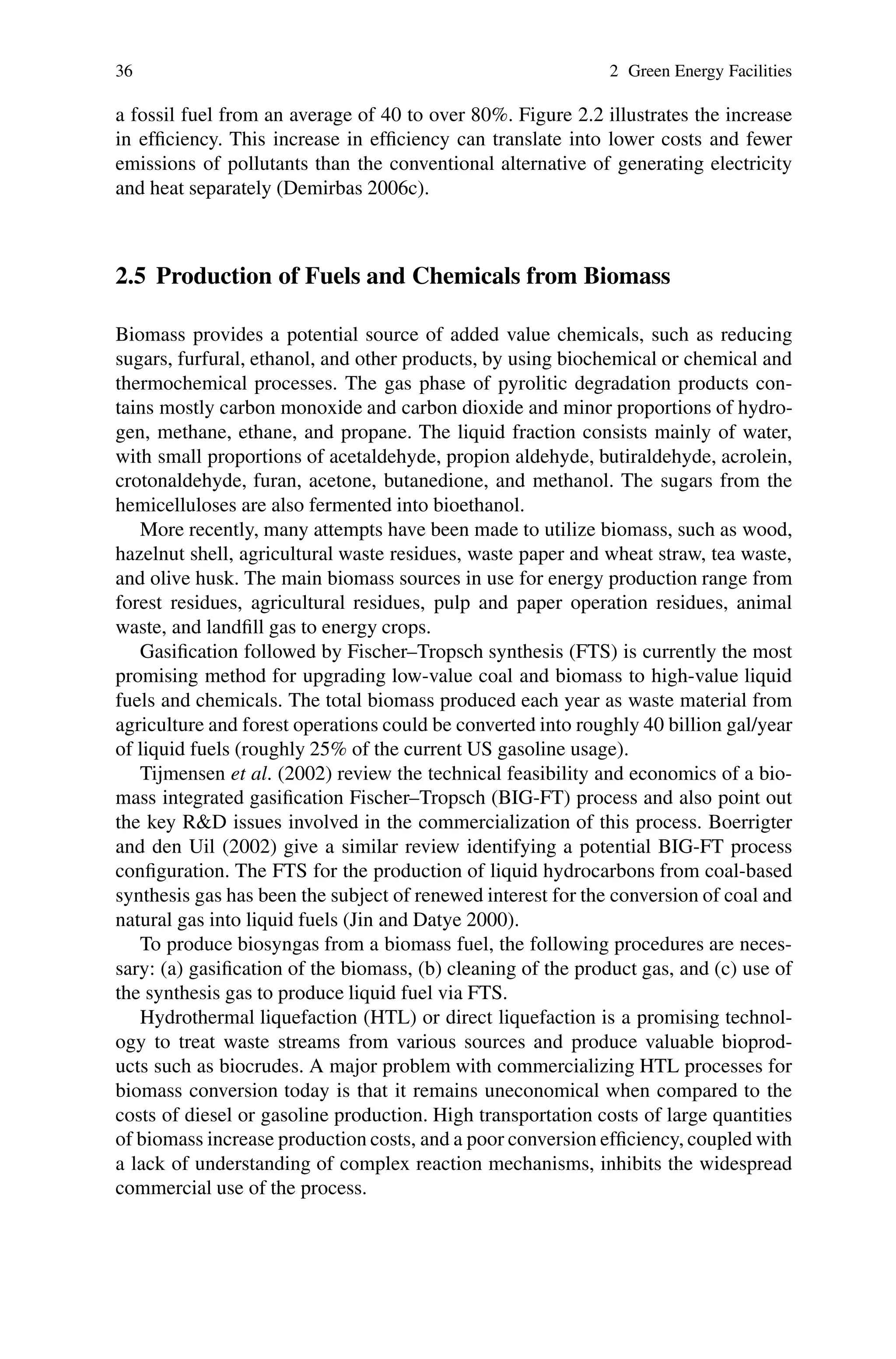 36 2 Green Energy Facilities
a fossil fuel from an average of 40 to over 80%. Figure 2.2 illustrates the increase
in efficiency. This increase in efficiency can translate into lower costs and fewer
emissions of pollutants than the conventional alternative of generating electricity
and heat separately (Demirbas 2006c).
2.5 Production of Fuels and Chemicals from Biomass
Biomass provides a potential source of added value chemicals, such as reducing
sugars, furfural, ethanol, and other products, by using biochemical or chemical and
thermochemical processes. The gas phase of pyrolitic degradation products con-
tains mostly carbon monoxide and carbon dioxide and minor proportions of hydro-
gen, methane, ethane, and propane. The liquid fraction consists mainly of water,
with small proportions of acetaldehyde, propion aldehyde, butiraldehyde, acrolein,
crotonaldehyde, furan, acetone, butanedione, and methanol. The sugars from the
hemicelluloses are also fermented into bioethanol.
More recently, many attempts have been made to utilize biomass, such as wood,
hazelnut shell, agricultural waste residues, waste paper and wheat straw, tea waste,
and olive husk. The main biomass sources in use for energy production range from
forest residues, agricultural residues, pulp and paper operation residues, animal
waste, and landfill gas to energy crops.
Gasification followed by Fischer–Tropsch synthesis (FTS) is currently the most
promising method for upgrading low-value coal and biomass to high-value liquid
fuels and chemicals. The total biomass produced each year as waste material from
agriculture and forest operations could be converted into roughly 40 billion gal/year
of liquid fuels (roughly 25% of the current US gasoline usage).
Tijmensen et al. (2002) review the technical feasibility and economics of a bio-
mass integrated gasification Fischer–Tropsch (BIG-FT) process and also point out
the key R&D issues involved in the commercialization of this process. Boerrigter
and den Uil (2002) give a similar review identifying a potential BIG-FT process
configuration. The FTS for the production of liquid hydrocarbons from coal-based
synthesis gas has been the subject of renewed interest for the conversion of coal and
natural gas into liquid fuels (Jin and Datye 2000).
To produce biosyngas from a biomass fuel, the following procedures are neces-
sary: (a) gasification of the biomass, (b) cleaning of the product gas, and (c) use of
the synthesis gas to produce liquid fuel via FTS.
Hydrothermal liquefaction (HTL) or direct liquefaction is a promising technol-
ogy to treat waste streams from various sources and produce valuable bioprod-
ucts such as biocrudes. A major problem with commercializing HTL processes for
biomass conversion today is that it remains uneconomical when compared to the
costs of diesel or gasoline production. High transportation costs of large quantities
of biomass increase production costs, and a poor conversion efficiency, coupled with
a lack of understanding of complex reaction mechanisms, inhibits the widespread
commercial use of the process.
 