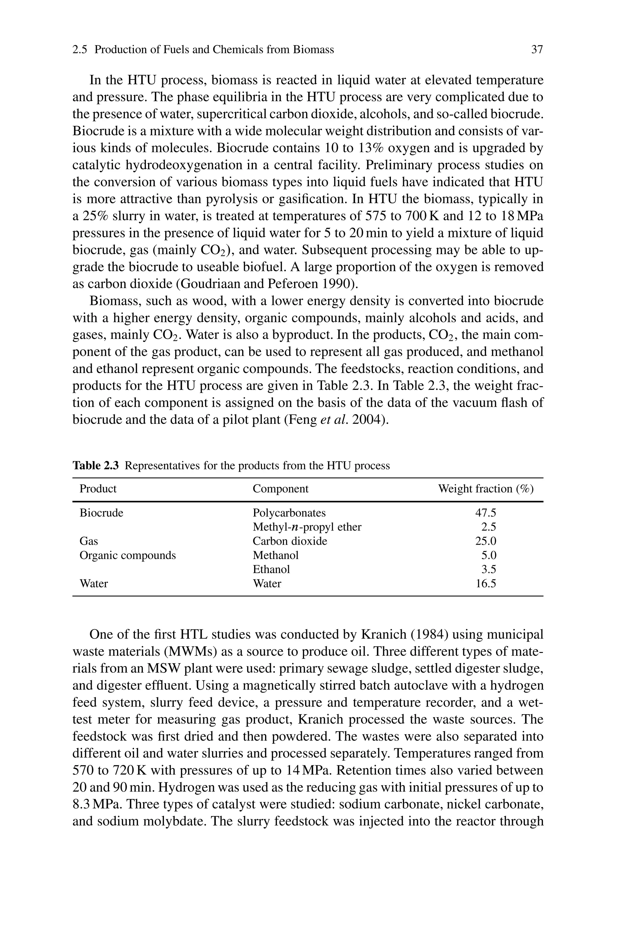 2.5 Production of Fuels and Chemicals from Biomass 37
In the HTU process, biomass is reacted in liquid water at elevated temperature
and pressure. The phase equilibria in the HTU process are very complicated due to
the presence of water, supercritical carbon dioxide, alcohols, and so-called biocrude.
Biocrude is a mixture with a wide molecular weight distribution and consists of var-
ious kinds of molecules. Biocrude contains 10 to 13% oxygen and is upgraded by
catalytic hydrodeoxygenation in a central facility. Preliminary process studies on
the conversion of various biomass types into liquid fuels have indicated that HTU
is more attractive than pyrolysis or gasification. In HTU the biomass, typically in
a 25% slurry in water, is treated at temperatures of 575 to 700 K and 12 to 18 MPa
pressures in the presence of liquid water for 5 to 20 min to yield a mixture of liquid
biocrude, gas (mainly CO2/, and water. Subsequent processing may be able to up-
grade the biocrude to useable biofuel. A large proportion of the oxygen is removed
as carbon dioxide (Goudriaan and Peferoen 1990).
Biomass, such as wood, with a lower energy density is converted into biocrude
with a higher energy density, organic compounds, mainly alcohols and acids, and
gases, mainly CO2. Water is also a byproduct. In the products, CO2, the main com-
ponent of the gas product, can be used to represent all gas produced, and methanol
and ethanol represent organic compounds. The feedstocks, reaction conditions, and
products for the HTU process are given in Table 2.3. In Table 2.3, the weight frac-
tion of each component is assigned on the basis of the data of the vacuum flash of
biocrude and the data of a pilot plant (Feng et al. 2004).
Table 2.3 Representatives for the products from the HTU process
Product Component Weight fraction (%)
Biocrude Polycarbonates 47.5
Methyl-n-propyl ether 2.5
Gas Carbon dioxide 25.0
Organic compounds Methanol 5.0
Ethanol 3.5
Water Water 16.5
One of the first HTL studies was conducted by Kranich (1984) using municipal
waste materials (MWMs) as a source to produce oil. Three different types of mate-
rials from an MSW plant were used: primary sewage sludge, settled digester sludge,
and digester effluent. Using a magnetically stirred batch autoclave with a hydrogen
feed system, slurry feed device, a pressure and temperature recorder, and a wet-
test meter for measuring gas product, Kranich processed the waste sources. The
feedstock was first dried and then powdered. The wastes were also separated into
different oil and water slurries and processed separately. Temperatures ranged from
570 to 720 K with pressures of up to 14 MPa. Retention times also varied between
20 and 90 min. Hydrogen was used as the reducing gas with initial pressures of up to
8.3 MPa. Three types of catalyst were studied: sodium carbonate, nickel carbonate,
and sodium molybdate. The slurry feedstock was injected into the reactor through
 