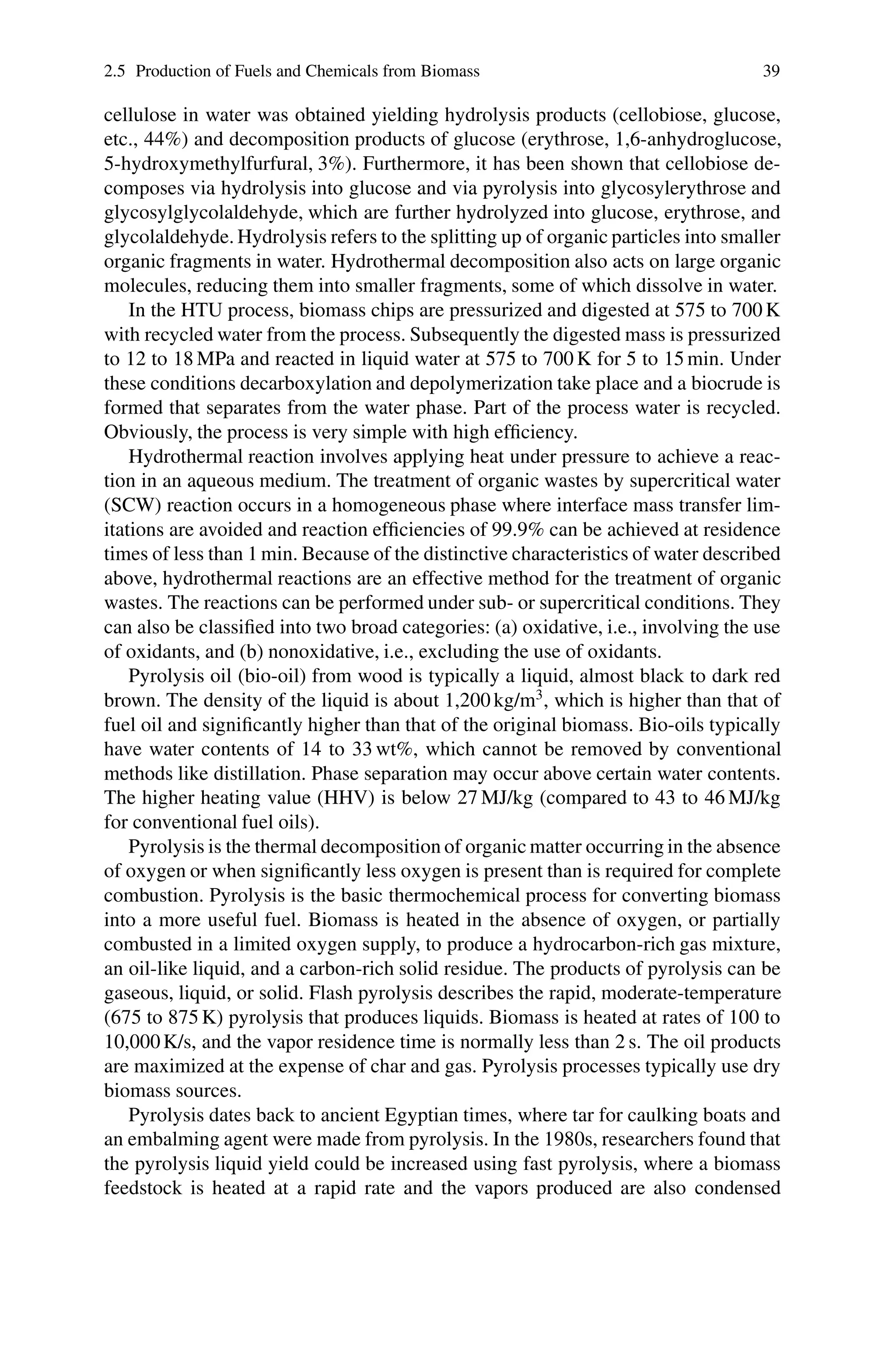 2.5 Production of Fuels and Chemicals from Biomass 39
cellulose in water was obtained yielding hydrolysis products (cellobiose, glucose,
etc., 44%) and decomposition products of glucose (erythrose, 1,6-anhydroglucose,
5-hydroxymethylfurfural, 3%). Furthermore, it has been shown that cellobiose de-
composes via hydrolysis into glucose and via pyrolysis into glycosylerythrose and
glycosylglycolaldehyde, which are further hydrolyzed into glucose, erythrose, and
glycolaldehyde. Hydrolysis refers to the splitting up of organic particles into smaller
organic fragments in water. Hydrothermal decomposition also acts on large organic
molecules, reducing them into smaller fragments, some of which dissolve in water.
In the HTU process, biomass chips are pressurized and digested at 575 to 700 K
with recycled water from the process. Subsequently the digested mass is pressurized
to 12 to 18 MPa and reacted in liquid water at 575 to 700 K for 5 to 15 min. Under
these conditions decarboxylation and depolymerization take place and a biocrude is
formed that separates from the water phase. Part of the process water is recycled.
Obviously, the process is very simple with high efficiency.
Hydrothermal reaction involves applying heat under pressure to achieve a reac-
tion in an aqueous medium. The treatment of organic wastes by supercritical water
(SCW) reaction occurs in a homogeneous phase where interface mass transfer lim-
itations are avoided and reaction efficiencies of 99.9% can be achieved at residence
times of less than 1 min. Because of the distinctive characteristics of water described
above, hydrothermal reactions are an effective method for the treatment of organic
wastes. The reactions can be performed under sub- or supercritical conditions. They
can also be classified into two broad categories: (a) oxidative, i.e., involving the use
of oxidants, and (b) nonoxidative, i.e., excluding the use of oxidants.
Pyrolysis oil (bio-oil) from wood is typically a liquid, almost black to dark red
brown. The density of the liquid is about 1,200 kg/m3
, which is higher than that of
fuel oil and significantly higher than that of the original biomass. Bio-oils typically
have water contents of 14 to 33 wt%, which cannot be removed by conventional
methods like distillation. Phase separation may occur above certain water contents.
The higher heating value (HHV) is below 27 MJ/kg (compared to 43 to 46 MJ/kg
for conventional fuel oils).
Pyrolysis is the thermal decomposition of organic matter occurring in the absence
of oxygen or when significantly less oxygen is present than is required for complete
combustion. Pyrolysis is the basic thermochemical process for converting biomass
into a more useful fuel. Biomass is heated in the absence of oxygen, or partially
combusted in a limited oxygen supply, to produce a hydrocarbon-rich gas mixture,
an oil-like liquid, and a carbon-rich solid residue. The products of pyrolysis can be
gaseous, liquid, or solid. Flash pyrolysis describes the rapid, moderate-temperature
(675 to 875 K) pyrolysis that produces liquids. Biomass is heated at rates of 100 to
10,000K/s, and the vapor residence time is normally less than 2 s. The oil products
are maximized at the expense of char and gas. Pyrolysis processes typically use dry
biomass sources.
Pyrolysis dates back to ancient Egyptian times, where tar for caulking boats and
an embalming agent were made from pyrolysis. In the 1980s, researchers found that
the pyrolysis liquid yield could be increased using fast pyrolysis, where a biomass
feedstock is heated at a rapid rate and the vapors produced are also condensed
 