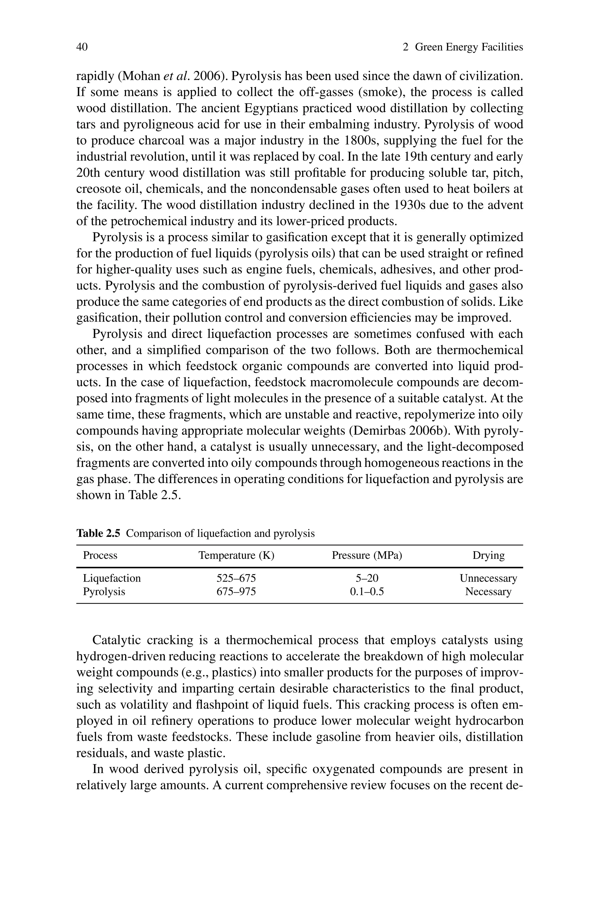40 2 Green Energy Facilities
rapidly (Mohan et al. 2006). Pyrolysis has been used since the dawn of civilization.
If some means is applied to collect the off-gasses (smoke), the process is called
wood distillation. The ancient Egyptians practiced wood distillation by collecting
tars and pyroligneous acid for use in their embalming industry. Pyrolysis of wood
to produce charcoal was a major industry in the 1800s, supplying the fuel for the
industrial revolution, until it was replaced by coal. In the late 19th century and early
20th century wood distillation was still profitable for producing soluble tar, pitch,
creosote oil, chemicals, and the noncondensable gases often used to heat boilers at
the facility. The wood distillation industry declined in the 1930s due to the advent
of the petrochemical industry and its lower-priced products.
Pyrolysis is a process similar to gasification except that it is generally optimized
for the production of fuel liquids (pyrolysis oils) that can be used straight or refined
for higher-quality uses such as engine fuels, chemicals, adhesives, and other prod-
ucts. Pyrolysis and the combustion of pyrolysis-derived fuel liquids and gases also
produce the same categories of end products as the direct combustion of solids. Like
gasification, their pollution control and conversion efficiencies may be improved.
Pyrolysis and direct liquefaction processes are sometimes confused with each
other, and a simplified comparison of the two follows. Both are thermochemical
processes in which feedstock organic compounds are converted into liquid prod-
ucts. In the case of liquefaction, feedstock macromolecule compounds are decom-
posed into fragments of light molecules in the presence of a suitable catalyst. At the
same time, these fragments, which are unstable and reactive, repolymerize into oily
compounds having appropriate molecular weights (Demirbas 2006b). With pyroly-
sis, on the other hand, a catalyst is usually unnecessary, and the light-decomposed
fragments are converted into oily compounds through homogeneous reactions in the
gas phase. The differences in operating conditions for liquefaction and pyrolysis are
shown in Table 2.5.
Table 2.5 Comparison of liquefaction and pyrolysis
Process Temperature (K) Pressure (MPa) Drying
Liquefaction 525–675 5–20 Unnecessary
Pyrolysis 675–975 0.1–0.5 Necessary
Catalytic cracking is a thermochemical process that employs catalysts using
hydrogen-driven reducing reactions to accelerate the breakdown of high molecular
weight compounds (e.g., plastics) into smaller products for the purposes of improv-
ing selectivity and imparting certain desirable characteristics to the final product,
such as volatility and flashpoint of liquid fuels. This cracking process is often em-
ployed in oil refinery operations to produce lower molecular weight hydrocarbon
fuels from waste feedstocks. These include gasoline from heavier oils, distillation
residuals, and waste plastic.
In wood derived pyrolysis oil, specific oxygenated compounds are present in
relatively large amounts. A current comprehensive review focuses on the recent de-
 