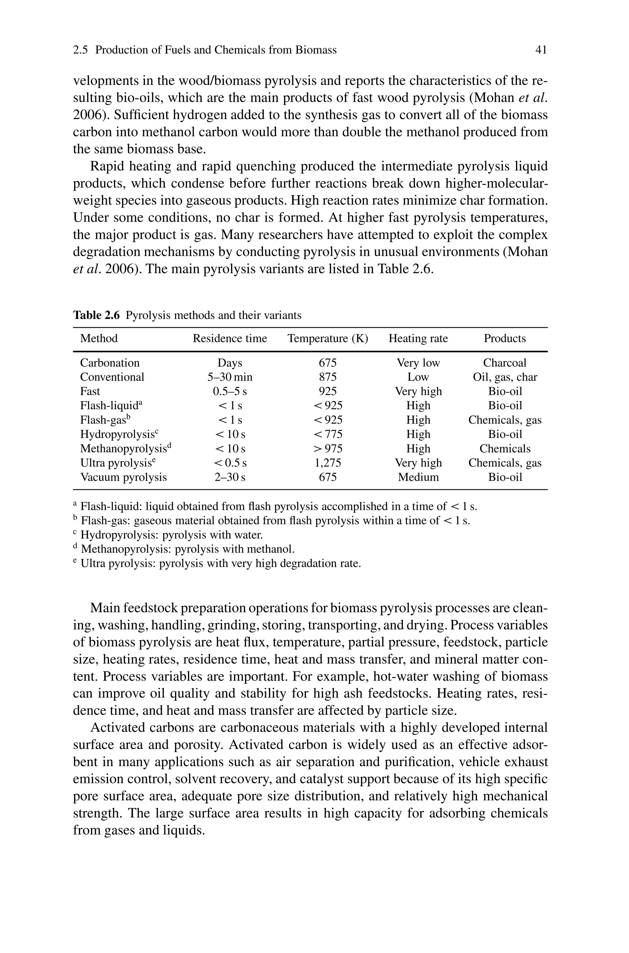 2.5 Production of Fuels and Chemicals from Biomass 41
velopments in the wood/biomass pyrolysis and reports the characteristics of the re-
sulting bio-oils, which are the main products of fast wood pyrolysis (Mohan et al.
2006). Sufficient hydrogen added to the synthesis gas to convert all of the biomass
carbon into methanol carbon would more than double the methanol produced from
the same biomass base.
Rapid heating and rapid quenching produced the intermediate pyrolysis liquid
products, which condense before further reactions break down higher-molecular-
weight species into gaseous products. High reaction rates minimize char formation.
Under some conditions, no char is formed. At higher fast pyrolysis temperatures,
the major product is gas. Many researchers have attempted to exploit the complex
degradation mechanisms by conducting pyrolysis in unusual environments (Mohan
et al. 2006). The main pyrolysis variants are listed in Table 2.6.
Table 2.6 Pyrolysis methods and their variants
Method Residence time Temperature (K) Heating rate Products
Carbonation Days 675 Very low Charcoal
Conventional 5–30 min 875 Low Oil, gas, char
Fast 0.5–5 s 925 Very high Bio-oil
Flash-liquida
< 1 s < 925 High Bio-oil
Flash-gasb
< 1 s < 925 High Chemicals, gas
Hydropyrolysisc
< 10 s < 775 High Bio-oil
Methanopyrolysisd
< 10 s > 975 High Chemicals
Ultra pyrolysise
< 0.5 s 1,275 Very high Chemicals, gas
Vacuum pyrolysis 2–30 s 675 Medium Bio-oil
a
Flash-liquid: liquid obtained from flash pyrolysis accomplished in a time of < 1 s.
b
Flash-gas: gaseous material obtained from flash pyrolysis within a time of < 1 s.
c
Hydropyrolysis: pyrolysis with water.
d
Methanopyrolysis: pyrolysis with methanol.
e
Ultra pyrolysis: pyrolysis with very high degradation rate.
Main feedstock preparation operations for biomass pyrolysis processes are clean-
ing, washing, handling, grinding, storing, transporting, and drying. Process variables
of biomass pyrolysis are heat flux, temperature, partial pressure, feedstock, particle
size, heating rates, residence time, heat and mass transfer, and mineral matter con-
tent. Process variables are important. For example, hot-water washing of biomass
can improve oil quality and stability for high ash feedstocks. Heating rates, resi-
dence time, and heat and mass transfer are affected by particle size.
Activated carbons are carbonaceous materials with a highly developed internal
surface area and porosity. Activated carbon is widely used as an effective adsor-
bent in many applications such as air separation and purification, vehicle exhaust
emission control, solvent recovery, and catalyst support because of its high specific
pore surface area, adequate pore size distribution, and relatively high mechanical
strength. The large surface area results in high capacity for adsorbing chemicals
from gases and liquids.
 