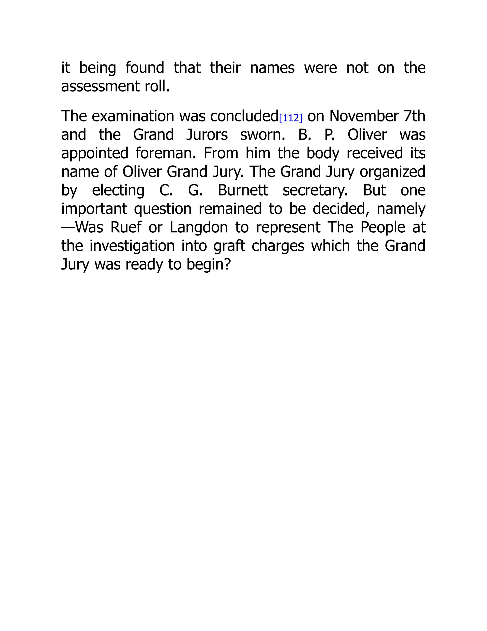 it being found that their names were not on the
assessment roll.
The examination was concluded[112] on November 7th
and the Grand Jurors sworn. B. P. Oliver was
appointed foreman. From him the body received its
name of Oliver Grand Jury. The Grand Jury organized
by electing C. G. Burnett secretary. But one
important question remained to be decided, namely
—Was Ruef or Langdon to represent The People at
the investigation into graft charges which the Grand
Jury was ready to begin?
 