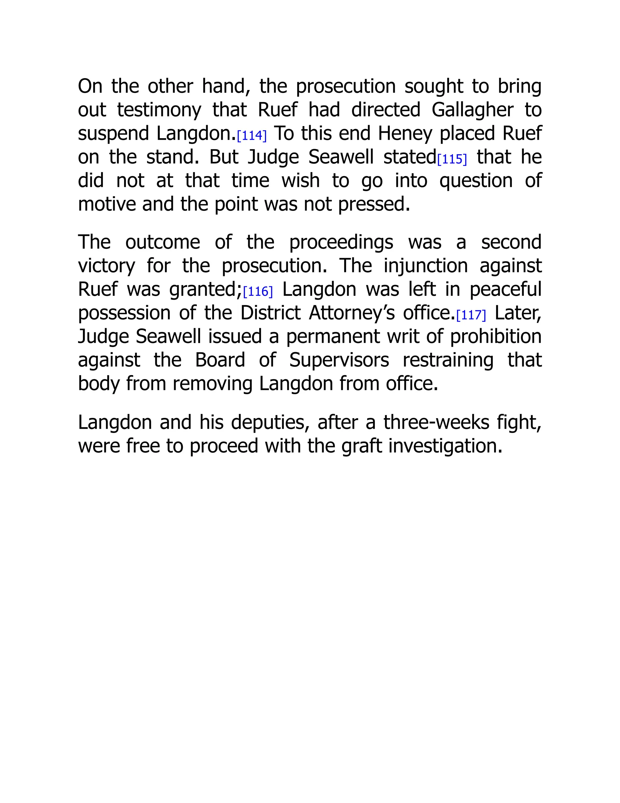 On the other hand, the prosecution sought to bring
out testimony that Ruef had directed Gallagher to
suspend Langdon.[114] To this end Heney placed Ruef
on the stand. But Judge Seawell stated[115] that he
did not at that time wish to go into question of
motive and the point was not pressed.
The outcome of the proceedings was a second
victory for the prosecution. The injunction against
Ruef was granted;[116] Langdon was left in peaceful
possession of the District Attorney’s office.[117] Later,
Judge Seawell issued a permanent writ of prohibition
against the Board of Supervisors restraining that
body from removing Langdon from office.
Langdon and his deputies, after a three-weeks fight,
were free to proceed with the graft investigation.
 