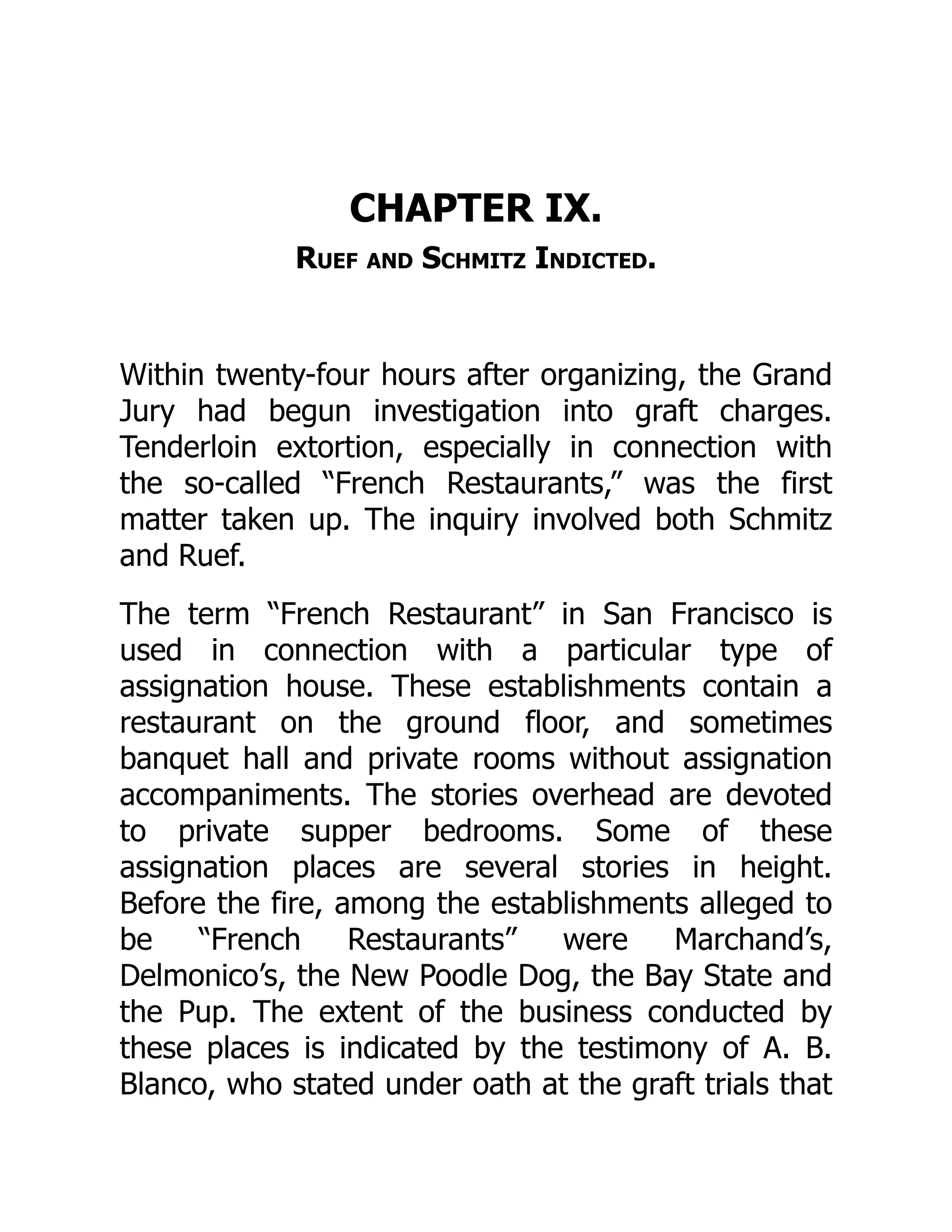 CHAPTER IX.
Ruef and Schmitz Indicted.
Within twenty-four hours after organizing, the Grand
Jury had begun investigation into graft charges.
Tenderloin extortion, especially in connection with
the so-called “French Restaurants,” was the first
matter taken up. The inquiry involved both Schmitz
and Ruef.
The term “French Restaurant” in San Francisco is
used in connection with a particular type of
assignation house. These establishments contain a
restaurant on the ground floor, and sometimes
banquet hall and private rooms without assignation
accompaniments. The stories overhead are devoted
to private supper bedrooms. Some of these
assignation places are several stories in height.
Before the fire, among the establishments alleged to
be “French Restaurants” were Marchand’s,
Delmonico’s, the New Poodle Dog, the Bay State and
the Pup. The extent of the business conducted by
these places is indicated by the testimony of A. B.
Blanco, who stated under oath at the graft trials that
 