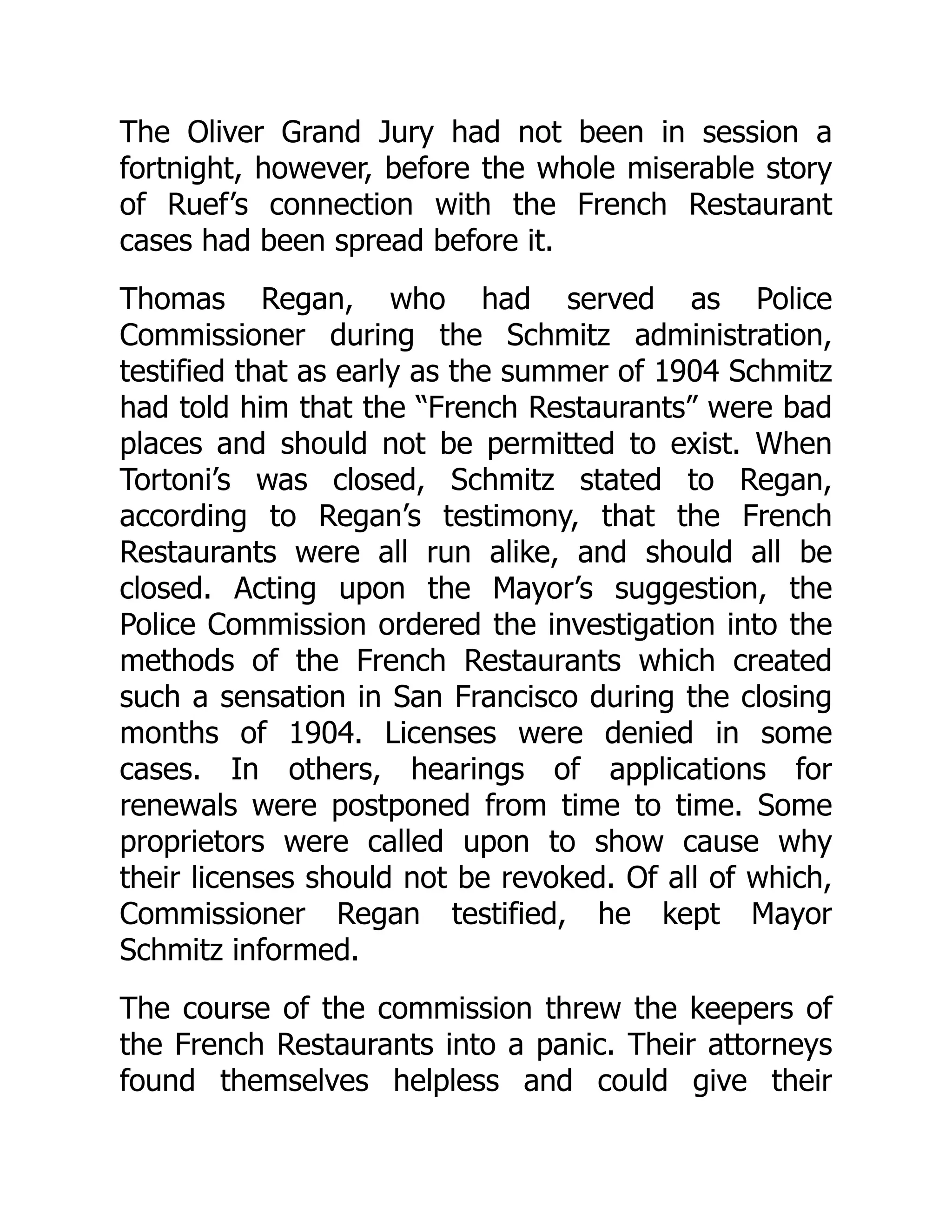 The Oliver Grand Jury had not been in session a
fortnight, however, before the whole miserable story
of Ruef’s connection with the French Restaurant
cases had been spread before it.
Thomas Regan, who had served as Police
Commissioner during the Schmitz administration,
testified that as early as the summer of 1904 Schmitz
had told him that the “French Restaurants” were bad
places and should not be permitted to exist. When
Tortoni’s was closed, Schmitz stated to Regan,
according to Regan’s testimony, that the French
Restaurants were all run alike, and should all be
closed. Acting upon the Mayor’s suggestion, the
Police Commission ordered the investigation into the
methods of the French Restaurants which created
such a sensation in San Francisco during the closing
months of 1904. Licenses were denied in some
cases. In others, hearings of applications for
renewals were postponed from time to time. Some
proprietors were called upon to show cause why
their licenses should not be revoked. Of all of which,
Commissioner Regan testified, he kept Mayor
Schmitz informed.
The course of the commission threw the keepers of
the French Restaurants into a panic. Their attorneys
found themselves helpless and could give their
 
