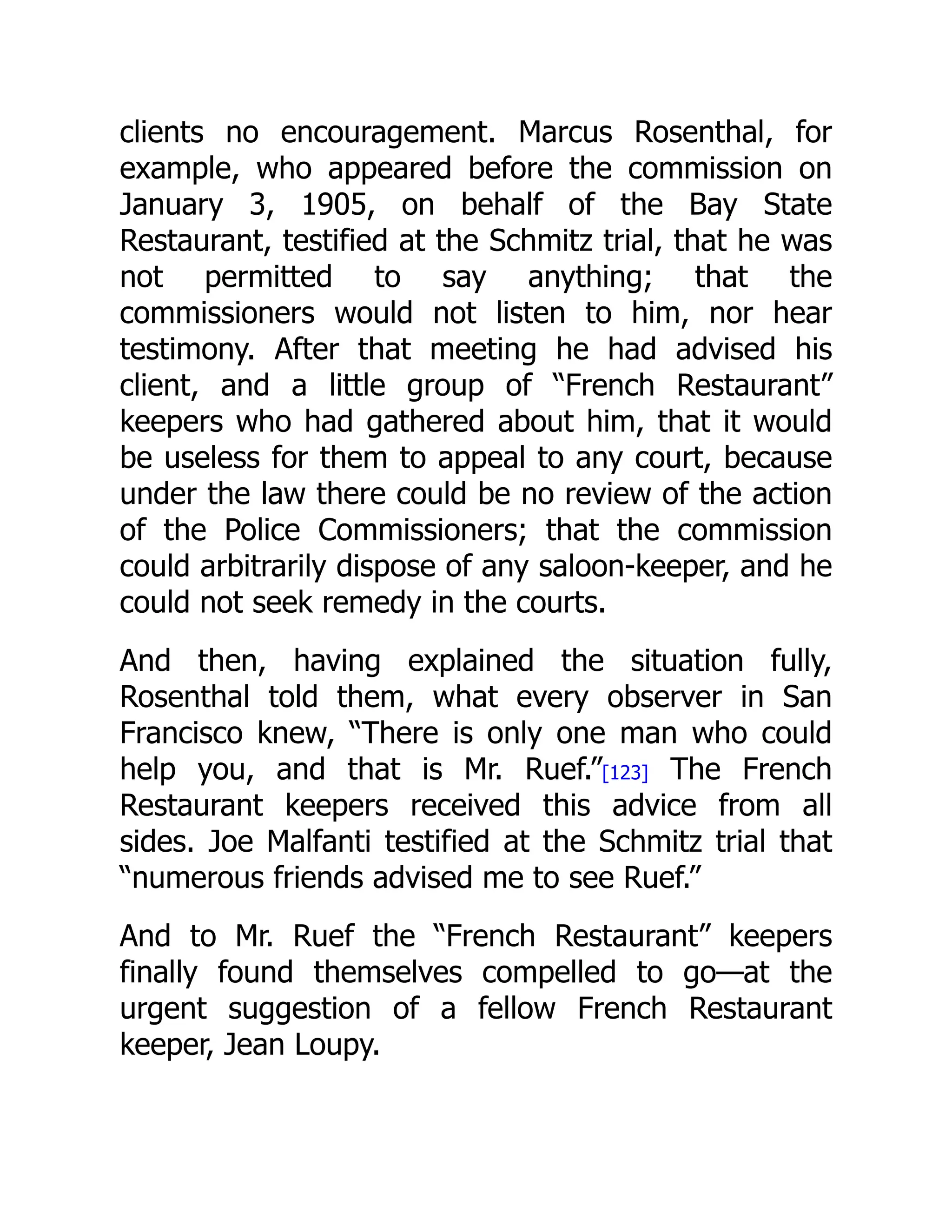 clients no encouragement. Marcus Rosenthal, for
example, who appeared before the commission on
January 3, 1905, on behalf of the Bay State
Restaurant, testified at the Schmitz trial, that he was
not permitted to say anything; that the
commissioners would not listen to him, nor hear
testimony. After that meeting he had advised his
client, and a little group of “French Restaurant”
keepers who had gathered about him, that it would
be useless for them to appeal to any court, because
under the law there could be no review of the action
of the Police Commissioners; that the commission
could arbitrarily dispose of any saloon-keeper, and he
could not seek remedy in the courts.
And then, having explained the situation fully,
Rosenthal told them, what every observer in San
Francisco knew, “There is only one man who could
help you, and that is Mr. Ruef.”[123] The French
Restaurant keepers received this advice from all
sides. Joe Malfanti testified at the Schmitz trial that
“numerous friends advised me to see Ruef.”
And to Mr. Ruef the “French Restaurant” keepers
finally found themselves compelled to go—at the
urgent suggestion of a fellow French Restaurant
keeper, Jean Loupy.
 