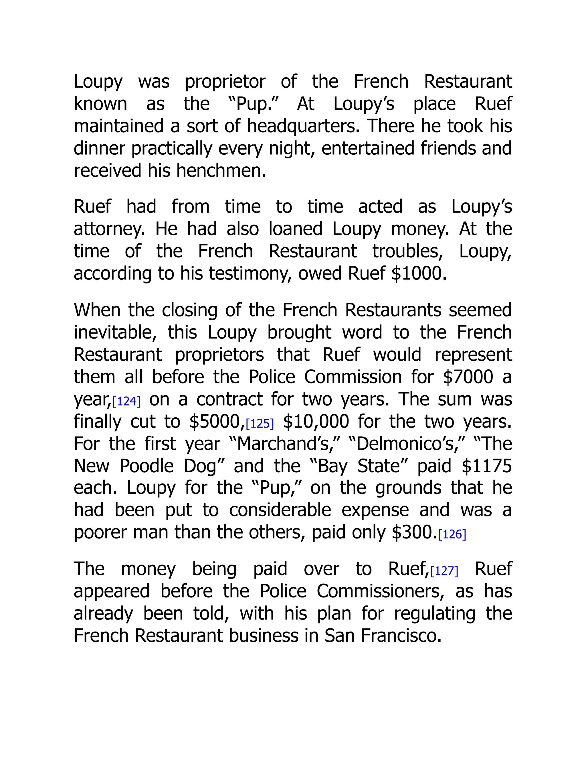 Loupy was proprietor of the French Restaurant
known as the “Pup.” At Loupy’s place Ruef
maintained a sort of headquarters. There he took his
dinner practically every night, entertained friends and
received his henchmen.
Ruef had from time to time acted as Loupy’s
attorney. He had also loaned Loupy money. At the
time of the French Restaurant troubles, Loupy,
according to his testimony, owed Ruef $1000.
When the closing of the French Restaurants seemed
inevitable, this Loupy brought word to the French
Restaurant proprietors that Ruef would represent
them all before the Police Commission for $7000 a
year,[124] on a contract for two years. The sum was
finally cut to $5000,[125] $10,000 for the two years.
For the first year “Marchand’s,” “Delmonico’s,” “The
New Poodle Dog” and the “Bay State” paid $1175
each. Loupy for the “Pup,” on the grounds that he
had been put to considerable expense and was a
poorer man than the others, paid only $300.[126]
The money being paid over to Ruef,[127] Ruef
appeared before the Police Commissioners, as has
already been told, with his plan for regulating the
French Restaurant business in San Francisco.
 