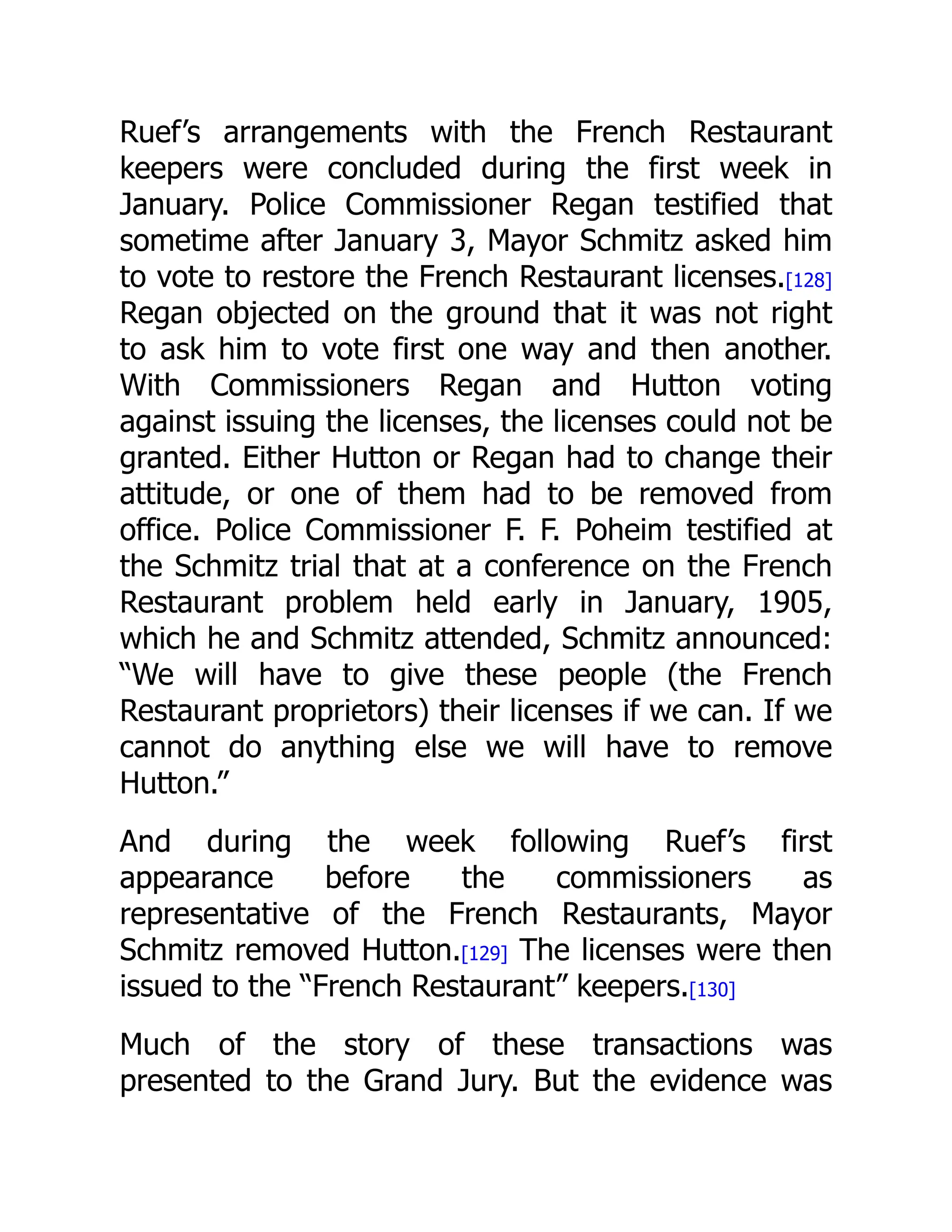 Ruef’s arrangements with the French Restaurant
keepers were concluded during the first week in
January. Police Commissioner Regan testified that
sometime after January 3, Mayor Schmitz asked him
to vote to restore the French Restaurant licenses.[128]
Regan objected on the ground that it was not right
to ask him to vote first one way and then another.
With Commissioners Regan and Hutton voting
against issuing the licenses, the licenses could not be
granted. Either Hutton or Regan had to change their
attitude, or one of them had to be removed from
office. Police Commissioner F. F. Poheim testified at
the Schmitz trial that at a conference on the French
Restaurant problem held early in January, 1905,
which he and Schmitz attended, Schmitz announced:
“We will have to give these people (the French
Restaurant proprietors) their licenses if we can. If we
cannot do anything else we will have to remove
Hutton.”
And during the week following Ruef’s first
appearance before the commissioners as
representative of the French Restaurants, Mayor
Schmitz removed Hutton.[129] The licenses were then
issued to the “French Restaurant” keepers.[130]
Much of the story of these transactions was
presented to the Grand Jury. But the evidence was
 