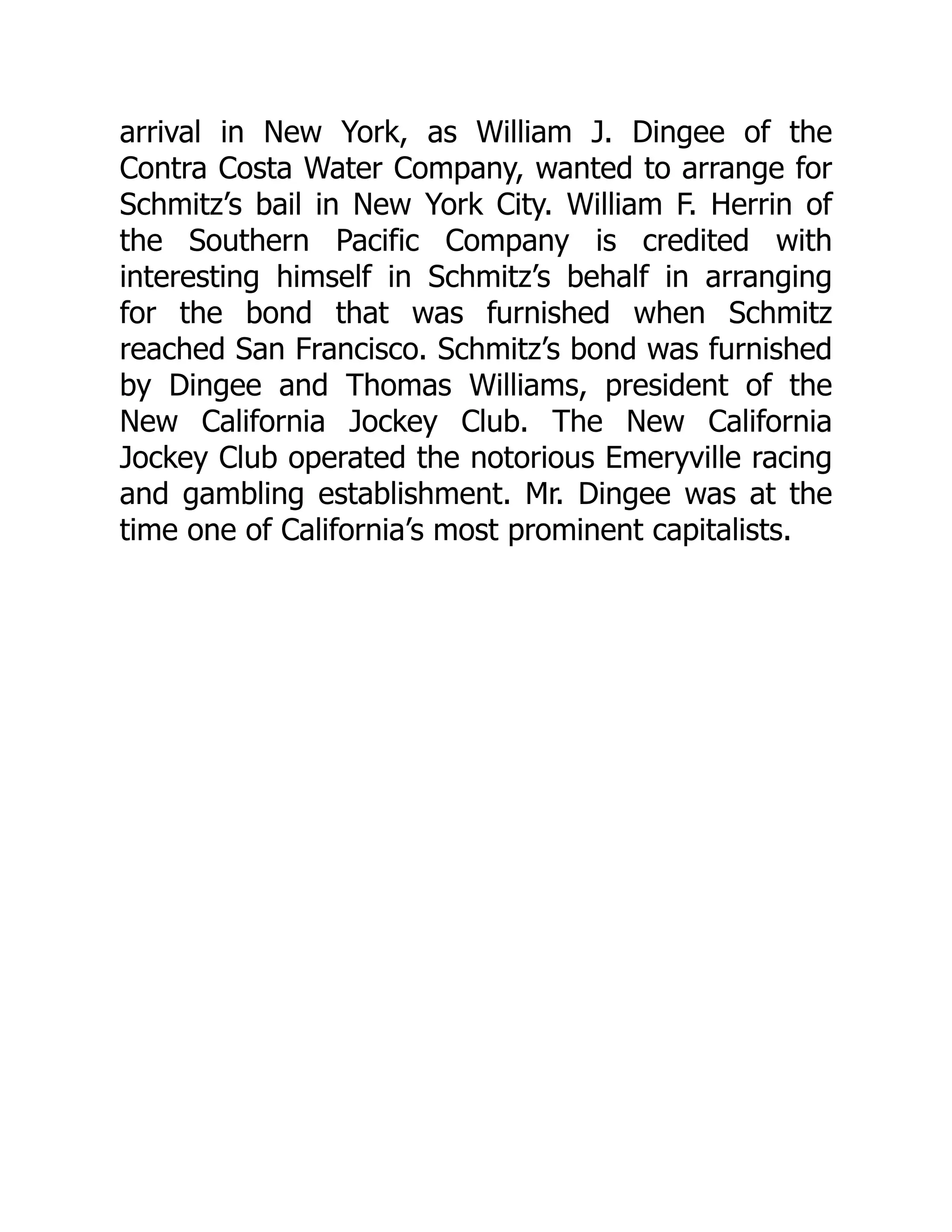 arrival in New York, as William J. Dingee of the
Contra Costa Water Company, wanted to arrange for
Schmitz’s bail in New York City. William F. Herrin of
the Southern Pacific Company is credited with
interesting himself in Schmitz’s behalf in arranging
for the bond that was furnished when Schmitz
reached San Francisco. Schmitz’s bond was furnished
by Dingee and Thomas Williams, president of the
New California Jockey Club. The New California
Jockey Club operated the notorious Emeryville racing
and gambling establishment. Mr. Dingee was at the
time one of California’s most prominent capitalists.
 