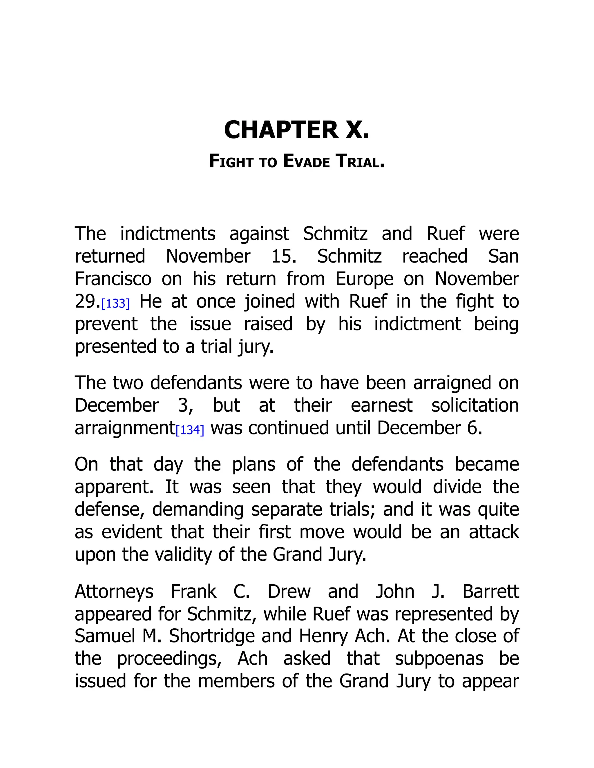 CHAPTER X.
Fight to Evade Trial.
The indictments against Schmitz and Ruef were
returned November 15. Schmitz reached San
Francisco on his return from Europe on November
29.[133] He at once joined with Ruef in the fight to
prevent the issue raised by his indictment being
presented to a trial jury.
The two defendants were to have been arraigned on
December 3, but at their earnest solicitation
arraignment[134] was continued until December 6.
On that day the plans of the defendants became
apparent. It was seen that they would divide the
defense, demanding separate trials; and it was quite
as evident that their first move would be an attack
upon the validity of the Grand Jury.
Attorneys Frank C. Drew and John J. Barrett
appeared for Schmitz, while Ruef was represented by
Samuel M. Shortridge and Henry Ach. At the close of
the proceedings, Ach asked that subpoenas be
issued for the members of the Grand Jury to appear
 