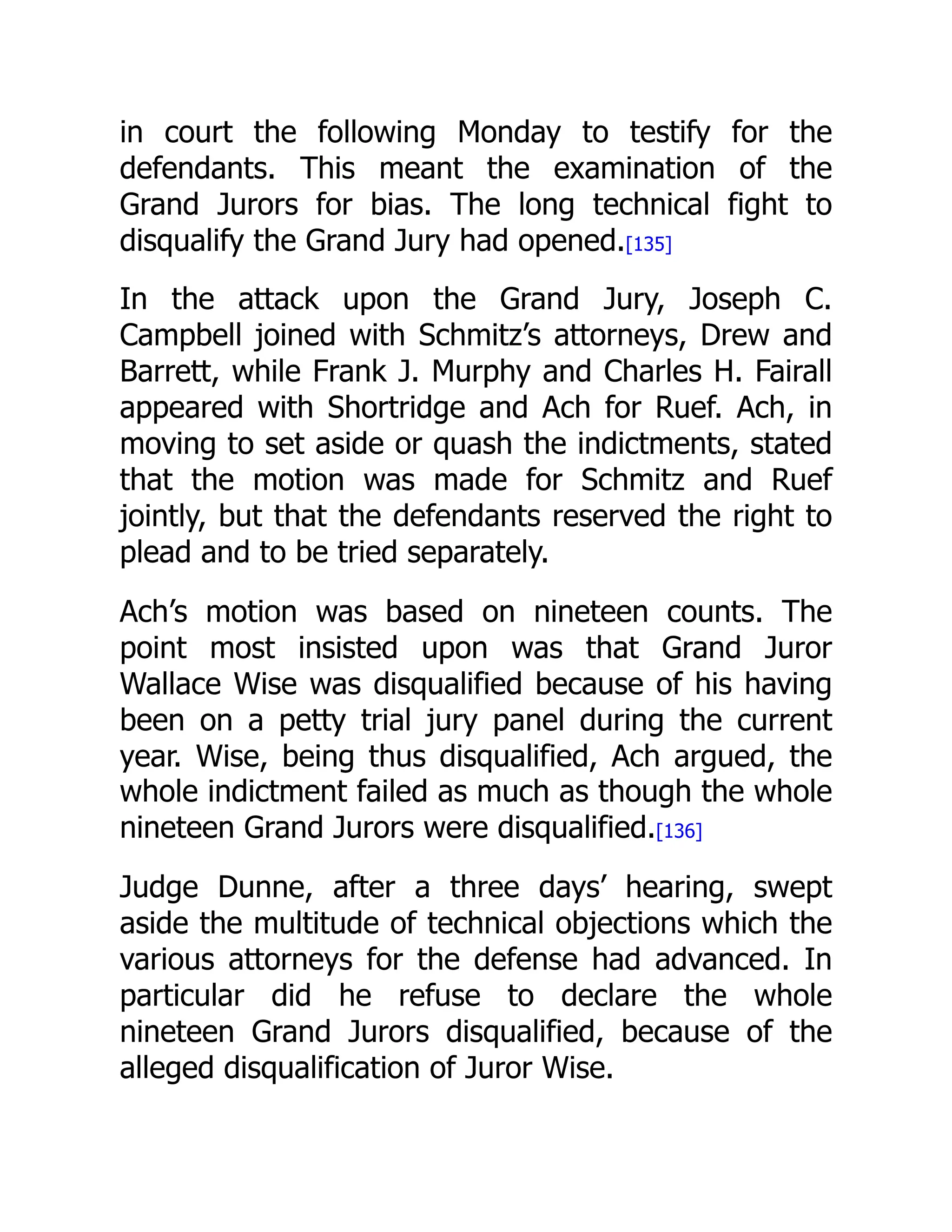 in court the following Monday to testify for the
defendants. This meant the examination of the
Grand Jurors for bias. The long technical fight to
disqualify the Grand Jury had opened.[135]
In the attack upon the Grand Jury, Joseph C.
Campbell joined with Schmitz’s attorneys, Drew and
Barrett, while Frank J. Murphy and Charles H. Fairall
appeared with Shortridge and Ach for Ruef. Ach, in
moving to set aside or quash the indictments, stated
that the motion was made for Schmitz and Ruef
jointly, but that the defendants reserved the right to
plead and to be tried separately.
Ach’s motion was based on nineteen counts. The
point most insisted upon was that Grand Juror
Wallace Wise was disqualified because of his having
been on a petty trial jury panel during the current
year. Wise, being thus disqualified, Ach argued, the
whole indictment failed as much as though the whole
nineteen Grand Jurors were disqualified.[136]
Judge Dunne, after a three days’ hearing, swept
aside the multitude of technical objections which the
various attorneys for the defense had advanced. In
particular did he refuse to declare the whole
nineteen Grand Jurors disqualified, because of the
alleged disqualification of Juror Wise.
 