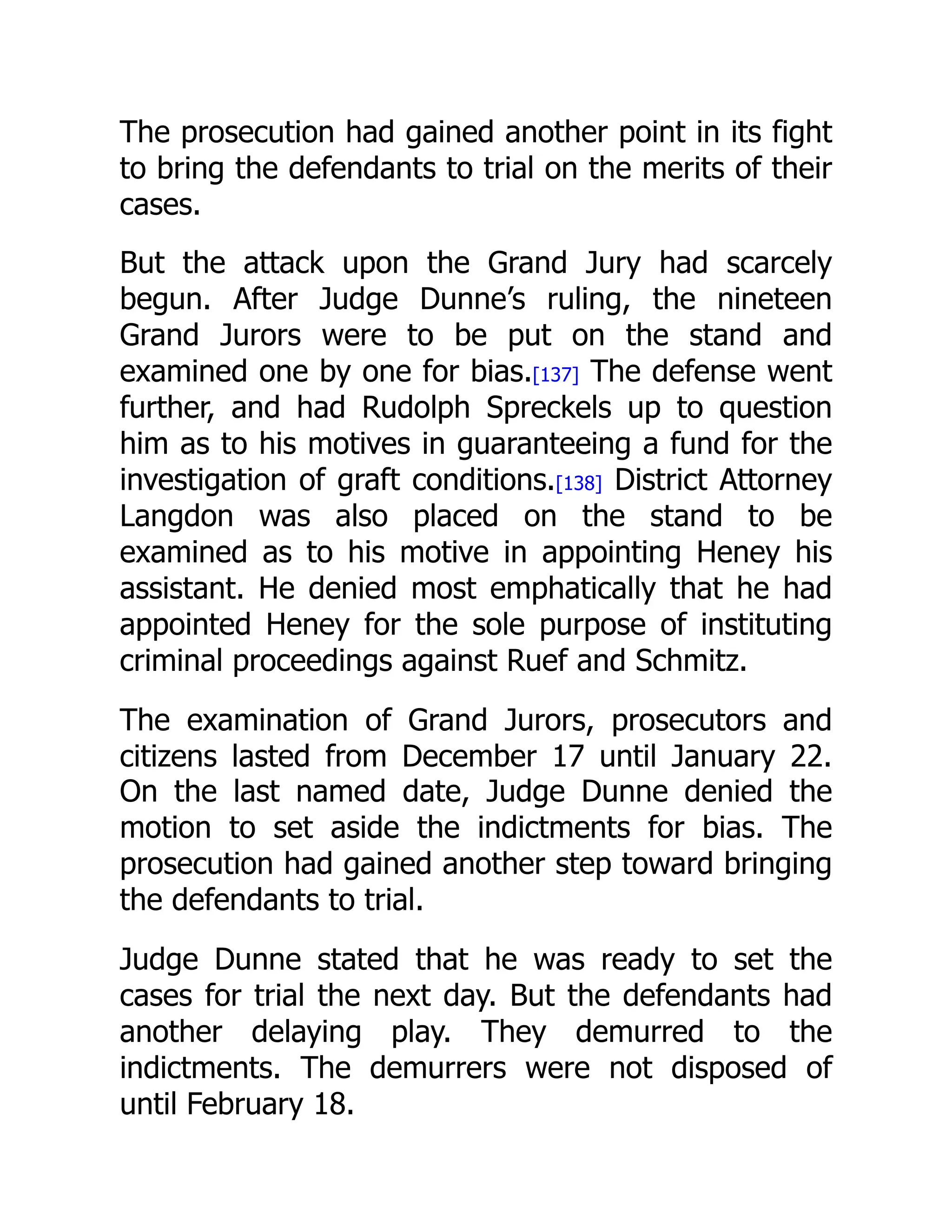 The prosecution had gained another point in its fight
to bring the defendants to trial on the merits of their
cases.
But the attack upon the Grand Jury had scarcely
begun. After Judge Dunne’s ruling, the nineteen
Grand Jurors were to be put on the stand and
examined one by one for bias.[137] The defense went
further, and had Rudolph Spreckels up to question
him as to his motives in guaranteeing a fund for the
investigation of graft conditions.[138] District Attorney
Langdon was also placed on the stand to be
examined as to his motive in appointing Heney his
assistant. He denied most emphatically that he had
appointed Heney for the sole purpose of instituting
criminal proceedings against Ruef and Schmitz.
The examination of Grand Jurors, prosecutors and
citizens lasted from December 17 until January 22.
On the last named date, Judge Dunne denied the
motion to set aside the indictments for bias. The
prosecution had gained another step toward bringing
the defendants to trial.
Judge Dunne stated that he was ready to set the
cases for trial the next day. But the defendants had
another delaying play. They demurred to the
indictments. The demurrers were not disposed of
until February 18.
 