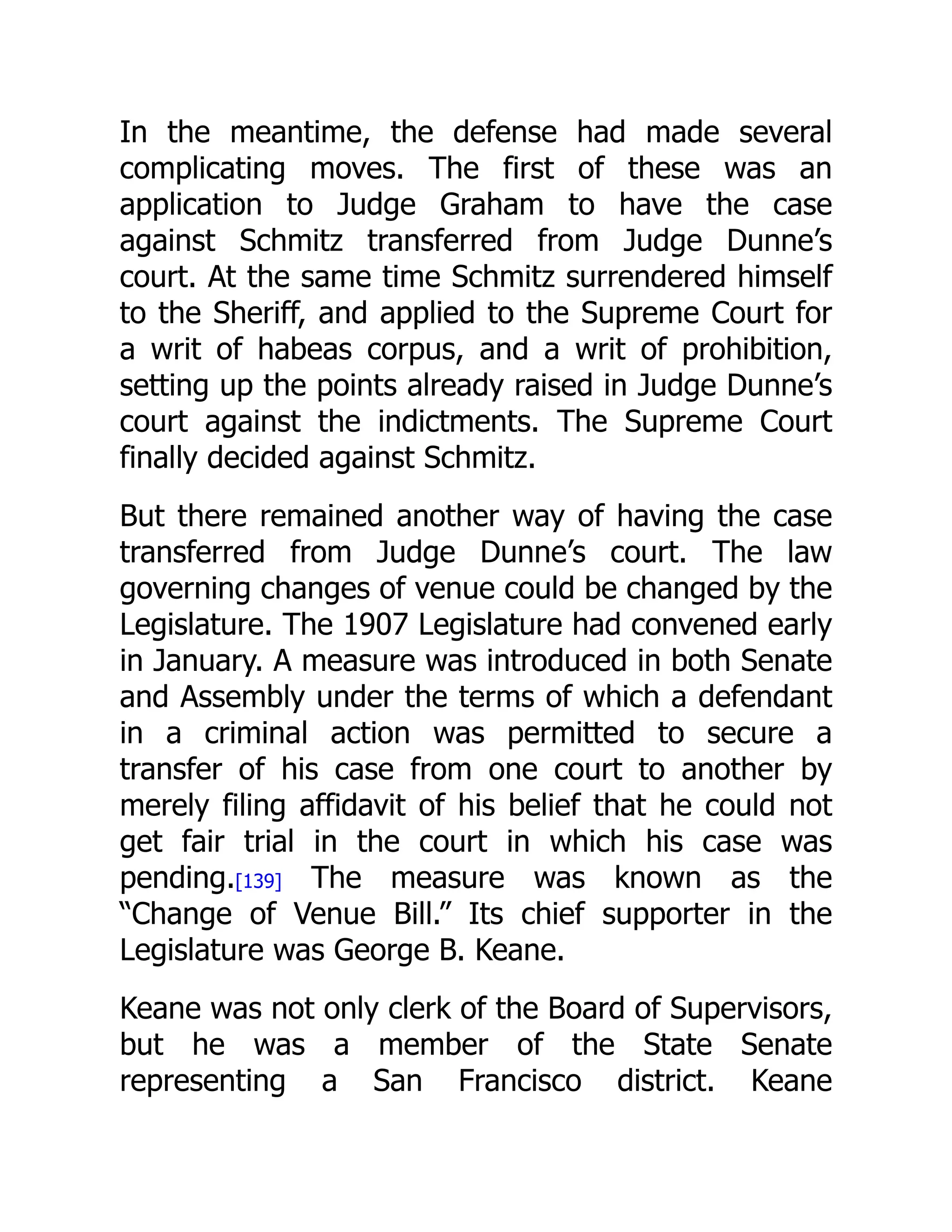 In the meantime, the defense had made several
complicating moves. The first of these was an
application to Judge Graham to have the case
against Schmitz transferred from Judge Dunne’s
court. At the same time Schmitz surrendered himself
to the Sheriff, and applied to the Supreme Court for
a writ of habeas corpus, and a writ of prohibition,
setting up the points already raised in Judge Dunne’s
court against the indictments. The Supreme Court
finally decided against Schmitz.
But there remained another way of having the case
transferred from Judge Dunne’s court. The law
governing changes of venue could be changed by the
Legislature. The 1907 Legislature had convened early
in January. A measure was introduced in both Senate
and Assembly under the terms of which a defendant
in a criminal action was permitted to secure a
transfer of his case from one court to another by
merely filing affidavit of his belief that he could not
get fair trial in the court in which his case was
pending.[139] The measure was known as the
“Change of Venue Bill.” Its chief supporter in the
Legislature was George B. Keane.
Keane was not only clerk of the Board of Supervisors,
but he was a member of the State Senate
representing a San Francisco district. Keane
 