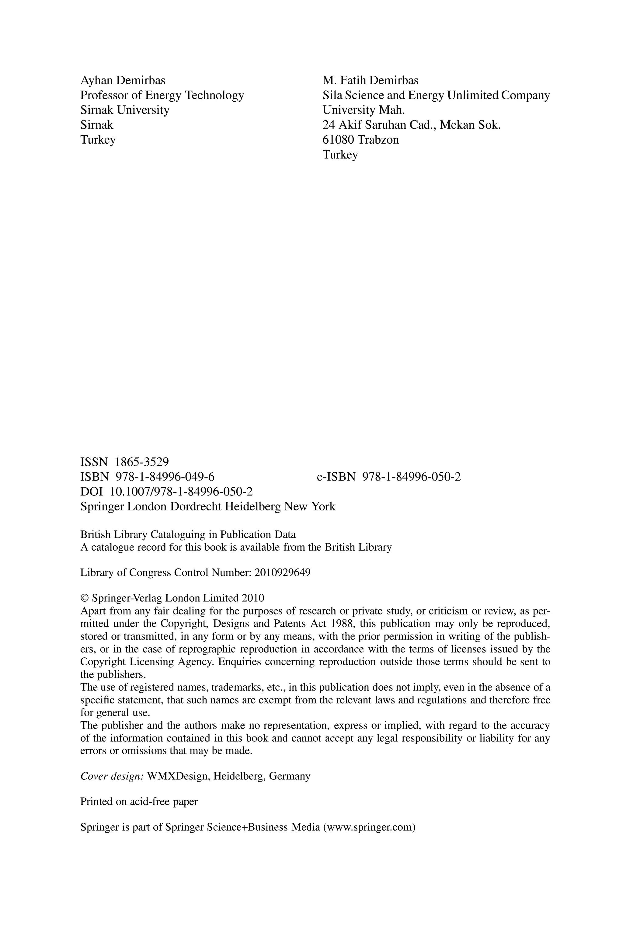 Ayhan Demirbas
Professor of Energy Technology
Sirnak University
Sirnak
Turkey
M. Fatih Demirbas
Sila Science and Energy Unlimited Company
University Mah.
24 Akif Saruhan Cad., Mekan Sok.
61080 Trabzon
Turkey
ISSN 1865-3529
ISBN 978-1-84996-049-6 e-ISBN 978-1-84996-050-2
DOI 10.1007/978-1-84996-050-2
Springer London Dordrecht Heidelberg New York
British Library Cataloguing in Publication Data
A catalogue record for this book is available from the British Library
Library of Congress Control Number: 2010929649
© Springer-Verlag London Limited 2010
Apart from any fair dealing for the purposes of research or private study, or criticism or review, as per-
mitted under the Copyright, Designs and Patents Act 1988, this publication may only be reproduced,
stored or transmitted, in any form or by any means, with the prior permission in writing of the publish-
ers, or in the case of reprographic reproduction in accordance with the terms of licenses issued by the
Copyright Licensing Agency. Enquiries concerning reproduction outside those terms should be sent to
the publishers.
The use of registered names, trademarks, etc., in this publication does not imply, even in the absence of a
specific statement, that such names are exempt from the relevant laws and regulations and therefore free
for general use.
The publisher and the authors make no representation, express or implied, with regard to the accuracy
of the information contained in this book and cannot accept any legal responsibility or liability for any
errors or omissions that may be made.
Cover design: WMXDesign, Heidelberg, Germany
Printed on acid-free paper
Springer is part of Springer Science+Business Media (www.springer.com)
 
