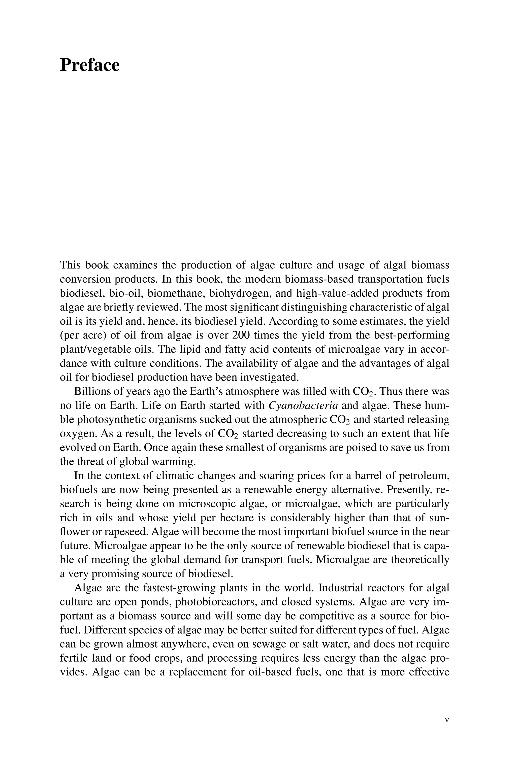 Preface
This book examines the production of algae culture and usage of algal biomass
conversion products. In this book, the modern biomass-based transportation fuels
biodiesel, bio-oil, biomethane, biohydrogen, and high-value-added products from
algae are briefly reviewed. The most significant distinguishing characteristic of algal
oil is its yield and, hence, its biodiesel yield. According to some estimates, the yield
(per acre) of oil from algae is over 200 times the yield from the best-performing
plant/vegetable oils. The lipid and fatty acid contents of microalgae vary in accor-
dance with culture conditions. The availability of algae and the advantages of algal
oil for biodiesel production have been investigated.
Billions of years ago the Earth’s atmosphere was filled with CO2. Thus there was
no life on Earth. Life on Earth started with Cyanobacteria and algae. These hum-
ble photosynthetic organisms sucked out the atmospheric CO2 and started releasing
oxygen. As a result, the levels of CO2 started decreasing to such an extent that life
evolved on Earth. Once again these smallest of organisms are poised to save us from
the threat of global warming.
In the context of climatic changes and soaring prices for a barrel of petroleum,
biofuels are now being presented as a renewable energy alternative. Presently, re-
search is being done on microscopic algae, or microalgae, which are particularly
rich in oils and whose yield per hectare is considerably higher than that of sun-
flower or rapeseed. Algae will become the most important biofuel source in the near
future. Microalgae appear to be the only source of renewable biodiesel that is capa-
ble of meeting the global demand for transport fuels. Microalgae are theoretically
a very promising source of biodiesel.
Algae are the fastest-growing plants in the world. Industrial reactors for algal
culture are open ponds, photobioreactors, and closed systems. Algae are very im-
portant as a biomass source and will some day be competitive as a source for bio-
fuel. Different species of algae may be better suited for different types of fuel. Algae
can be grown almost anywhere, even on sewage or salt water, and does not require
fertile land or food crops, and processing requires less energy than the algae pro-
vides. Algae can be a replacement for oil-based fuels, one that is more effective
v
 