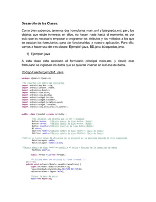 Desarrollo de las Clases:
Como bien sabemos, tenemos dos formularios main.xml y búsqueda.xml, pero los
objetos que están inmersos en ellos, no hacen nada hasta el momento, es por
esto que es necesario empezar a programar los atributos y los métodos a los que
se asocian los formularios, para dar funcionalidad a nuestra aplicación. Para ello,
vamos a hacer uso de tres clases: Ejemplo1.java, BD.java, búsquedas.java.
1) Ejemplo1.java
A esta clase está asociado el formulario principal main.xml, y desde este
formulario se ingresan los datos que se quieren insertar en la Base de datos.
Código Fuente Ejemplo1. Java
package ejemplo1.Ejemplo1;
//Se importan las librerías necesarias
import android.app.Activity;
import android.content.Intent;
import android.os.Bundle;
import android.view.View;
import android.view.Window;
import android.widget.Button;
import android.widget.EditText;
import android.widget.RelativeLayout;
import android.widget.TextView;
import android.view.View.OnClickListener;
public class Ejemplo1 extends Activity {
//Se declaran los objetos que se van a utilizar
Button buscar; //Objeto buscar de tipo Button (Botón)
Button cerrar; //Objeto cerrar de tipo Button (Botón)
Button insertar;//Objeto insertar de tipo Button(Botón)
BD datos;
EditText nombre;//Objeto nombre de tipo EditText (Caja de Texto)
EditText cedula;//Objeto cedula de tipo EditText (Caja de Texto)
//Define un layout donde la ubicacion de un elemento en la pantalla depende de otro componente
RelativeLayout exito;
RelativeLayout notificacion;
//Objeto alerta de tipo TextView notifica el exito o fracaso de la inserción de datos
TextView alerta;
public Thread hilo=new Thread();
/** Called when the activity is first created. */
@Override
public void onCreate(Bundle savedInstanceState) {
super.onCreate(savedInstanceState);
requestWindowFeature(Window.FEATURE_NO_TITLE);
setContentView(R.layout.main);
//crear la base de datos
datos=new BD(this);
 