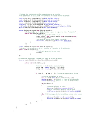 //Enlazar los instancias con los componentes de la interfaz
//Se referencian en la Clase R.java según el id que se le haya asiganado
cedula=(EditText) findViewById(R.id.main_edittext_cedula);
nombre=(EditText) findViewById(R.id.main_edittext_nombre);
buscar = (Button) findViewById(R.id.main_button_buscar);
cerrar = (Button) findViewById(R.id.main_button_cerrar);
insertar = (Button) findViewById(R.id.main_button_insertar);
notificacion=(RelativeLayout)findViewById(R.id.main_relativelayout_exito);
alerta=(TextView)findViewById(R.id.main_textview_exito);
buscar.setOnClickListener(new OnClickListener() {
//Al hacer clic en el Botón buscar, vaya a la siguiente clase "busquedas"
public void onClick(View v) {
// TODO Auto-generated method stub
Intent intent = new Intent(Ejemplo1.this, busquedas.class);
startActivity(intent);
//El TextView notificación hágalo invisible
notificacion.setVisibility(notificacion.INVISIBLE);
}
});
cerrar.setOnClickListener(new OnClickListener(){
//Al hacer clic en el Botón Cerrar finalice la ejecución de la aplicación
public void onClick(View v) {
// TODO Auto-generated method stub
finish();
}
});
//listener del boton para insertar los datos a la base de datos
insertar.setOnClickListener(new View.OnClickListener() {
public void onClick(View v) {
//obtener el texto de las cajas de texto
String nom = nombre.getText().toString();
String ced = cedula.getText().toString();
if (ced != "" && nom != "") { //Si ced y num NO están vacíos
//insertar en la base de datos
long resultado=datos.insertarPersona(nom, ced);
cedula.setText(""); //Vaciar el campo de texto cedula
nombre.setText(""); //Vaciar el campo de texto nombre
if(resultado!=-1)
{
//mostrar mensaje de exito
alerta.setText("Insertado con éxito!!");
//Hacer visible el TextView notificacion
notificacion.setVisibility(notificacion.VISIBLE);
}
else //Si los campos de texto cedula y nombre estan vacíos
{
alerta.setText("Error al insertar!!");
notificacion.setVisibility(notificacion.VISIBLE);
}
}
}
});
}
}
 